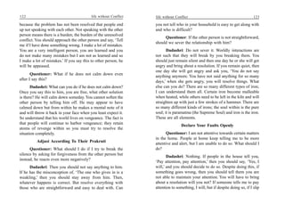 122                                        life without Conflict   life without Conflict                                         123

because the problem has not been resolved that people end          you not tell who in your household is easy to get along with
up not speaking with each other. Not speaking with the other       and who is difficult?
person means there is a burden; the burden of the unresolved
                                                                        Questioner: If the other person is not straightforward,
conflict. You should approach the other person and say, ‘Tell
                                                                   should we sever the relationship with him?
me if I have done something wrong. I make a lot of mistakes.
You are a very intelligent person, you are learned and you                Dadashri: Do not sever it. Worldly interactions are
do not make many mistakes but I am not as learned and so           not such that they will break by you breaking them. You
I make a lot of mistakes.’ If you say this to other person, he     should just remain silent and then one day he or she will get
will be appeased.                                                  angry and bring about a resolution. If you remain quiet, then
                                                                   one day she will get angry and ask you, ‘You do not say
       Questioner: What if he does not calm down even
                                                                   anything anymore. You have not said anything for so many
after I say this?
                                                                   days,’ when she gets angry, you will resolve things. What
       Dadashri: What can you do if he does not calm down?         else can you do? There are so many different types of iron;
Once you say this to him, you are free, what other solution        I can understand them all. Certain iron become malleable
is there? He will calm down someday. You cannot soften the         when heated, while others need to be left in the kiln and will
other person by telling him off. He may appear to have             straighten up with just a few strokes of a hammer. There are
calmed down but from within he makes a mental note of it           so many different kinds of irons; the soul within is the pure
and will throw it back in your face when you least expect it.      soul; it is paramatma (the Supreme Soul) and iron is the iron.
So understand that his world lives on vengeance. The fact is       These are all elements.
that people will continue to harbor vengeance; they retain
                                                                                   Declare Your Faults Openly
atoms of revenge within so you must try to resolve the
situation completely.                                                    Questioner: I am not attentive towards certain matters
                                                                   in the home. People at home keep telling me to be more
          Adjust According To Their Prakruti
                                                                   attentive and alert, but I am unable to do so. What should I
      Questioner: What should I do if I try to break the           do?
silence by asking for forgiveness from the other person but
                                                                          Dadashri: Nothing. If people in the house tell you,
instead, he reacts even more negatively?
                                                                   ‘Pay attention, pay attention,’ then you should say, ‘Yes, I
      Dadashri: Then you should not say anything to him.           will,’ and you should decide to do so. Despite doing this, if
If he has the misconception of, ‘The one who gives in is a         something goes wrong, then you should tell them you are
weakling,’ then you should stay away from him. Then,               not able to maintain your attention. You will have to bring
whatever happens is correct. But resolve everything with           about a resolution will you not? If someone tells me to pay
those who are straightforward and easy to deal with. Can           attention to something, I will, but if despite doing so, if I slip
 
