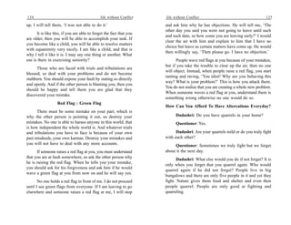 124                                           life without Conflict   life without Conflict                                     125

up, I will tell them, ‘I was not able to do it.’                      and ask him why he has objections. He will tell me, ‘The
                                                                      other day you said you were not going to leave until such
      It is like this, if you are able to forget the fact that you
                                                                      and such date, so how come you are leaving early?’ I would
are older, then you will be able to accomplish your task. If
                                                                      clear the air with him and explain to him that I have no
you become like a child, you will be able to resolve matters
                                                                      choice but leave as certain matters have come up. He would
with equanimity very nicely. I am like a child, and that is
                                                                      then willingly say, ‘Then please go. I have no objection.’
why I tell it like it is. I may say one thing or another. What
use is there in exercising seniority?                                       People wave red flags at you because of your mistakes,
                                                                      but if you take the trouble to clear up the air, then no one
      Those who are faced with trials and tribulations are
                                                                      will object. Instead, when people raise a red flag, you start
blessed, so deal with your problems and do not become
                                                                      ranting and raving, ‘You idiot! Why are you behaving this
stubborn. You should expose your fault by stating so directly
                                                                      way? What is your problem?’ This is how you attack them.
and openly. And if the other person is blaming you, then you
                                                                      You do not realize that you are creating a whole new problem.
should be happy and tell them you are glad that they
                                                                      When someone waves a red flag at you, understand there is
discovered your mistake.
                                                                      something wrong otherwise no one would do so.
                   Red Flag : Green Flag
                                                                      How Can You Afford To Have Altercations Everyday?
      There must be some mistake on your part, which is
why the other person is pointing it out, so destroy your                    Dadashri: Do you have quarrels in your home?
mistakes. No one is able to harass anyone in this world; that               Questioner: Yes.
is how independent the whole world is. And whatever trials
and tribulations you have to face is because of your own                    Dadashri: Are your quarrels mild or do you truly fight
past misdeeds, your own karmas. Destroy your mistakes and             with each other?
you will not have to deal with any more accounts.                          Questioner: Sometimes we truly fight but we forget
      If someone raises a red flag at you, you must understand        about it the next day.
that you are at fault somewhere, so ask the other person why                 Dadashri: What else would you do if not forget? It is
he is raising the red flag. When he tells you your mistake,
                                                                      only when you forget that you quarrel again. Who would
you should ask for his forgiveness and ask him if he would
                                                                      quarrel again if he did not forget? People live in big
wave a green flag at you from now on and he will say yes.
                                                                      bungalows and there are only five people in it and yet they
       No one holds a red flag in front of me. I do not proceed       fight. Nature gives them food and shelter and even then
until I see green flags from everyone. If I am leaving to go          people quarrel. People are only good at fighting and
elsewhere and someone raises a red flag at me, I will stop            quarreling.
 