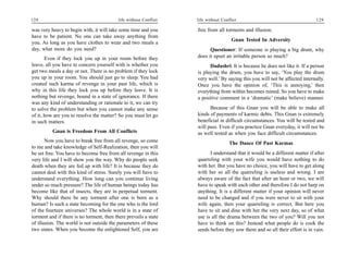 128                                        life without Conflict   life without Conflict                                      129

was very heavy to begin with, it will take some time and you       free from all torments and illusion.
have to be patient. No one can take away anything from
                                                                                     Gnan Tested In Adversity
you. As long as you have clothes to wear and two meals a
day, what more do you need?                                              Questioner: If someone is playing a big drum, why
       Even if they lock you up in your room before they           does it upset an irritable person so much?
leave, all you have to concern yourself with is whether you              Dadashri: It is because he does not like it. If a person
get two meals a day or not. There is no problem if they lock       is playing the drum, you have to say, ‘You play the drum
you up in your room. You should just go to sleep. You had          very well.’ By saying this you will not be affected internally.
created such karma of revenge in your past life, which is          Once you have the opinion of, ‘This is annoying,’ then
why in this life they lock you up before they leave. It is         everything from within becomes ruined. So you have to make
nothing but revenge, bound in a state of ignorance. If there       a positive comment in a ‘dramatic’ (make believe) manner.
was any kind of understanding or rationale to it, we can try
to solve the problem but when you cannot make any sense                  Because of this Gnan you will be able to make all
of it, how are you to resolve the matter? So you must let go       kinds of payments of karmic debts. This Gnan is extremely
in such matters.                                                   beneficial in difficult circumstances. You will be tested and
                                                                   will pass. Even if you practice Gnan everyday, it will not be
          Gnan is Freedom From All Conflicts                       as well tested as when you face difficult circumstances.
       Now you have to break free from all revenge, so come                         The Dance Of Past Karmas
to me and take knowledge of Self-Realization, then you will
be set free. You have to become free from all revenge in this            I understand that it would be a different matter if after
very life and I will show you the way. Why do people seek          quarreling with your wife you would have nothing to do
death when they are fed up with life? It is because they do        with her. But you have no choice, you will have to get along
cannot deal with this kind of stress. Surely you will have to      with her so all the quarreling is useless and wrong. I am
understand everything. How long can you continue living            always aware of the fact that after an hour or two, we will
under so much pressure? The life of human beings today has         have to speak with each other and therefore I do not harp on
become like that of insects, they are in perpetual torment.        anything. It is a different matter if your opinion will never
Why should there be any torment after one is born as a             need to be changed and if you were never to sit with your
human? Is such a state becoming for the one who is the lord        wife again, then your quarreling is correct. But here you
of the fourteen universes? The whole world is in a state of        have to sit and dine with her the very next day, so of what
torment and if there is no torment, then there prevails a state    use is all the drama between the two of you? Will you not
of illusion. The world is not outside the parameters of these      have to think on this? Instead what people do is cook the
two states. When you become the enlightened Self, you are          seeds before they sow them and so all their effort is in vain.
 