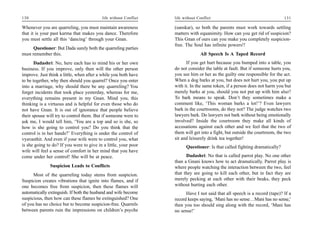 130                                       life without Conflict   life without Conflict                                     131

Whenever you are quarreling, you must maintain awareness          (sanskar), so both the parents must work towards settling
that it is your past karma that makes you dance. Therefore        matters with equanimity. How can you get rid of suspicion?
you must settle all this ‘dancing’ through your Gnan.             This Gnan of ours can you make you completely suspicion-
                                                                  free. The Soul has infinite powers!!
      Questioner: But Dada surely both the quarreling parties
must remember this.                                                              All Speech Is A Taped Record
       Dadashri: No, here each has to mind his or her own               If you get hurt because you bumped into a table, you
business. If you improve, only then will the other person         do not consider the table at fault. But if someone hurts you,
improve. Just think a little, when after a while you both have    you see him or her as the guilty one responsible for the act.
to be together, why then should you quarrel? Once you enter       When a dog barks at you, but does not hurt you, you put up
into a marriage, why should there be any quarreling? You          with it. In the same token, if a person does not harm you but
forget incidents that took place yesterday, whereas for me,       merely barks at you, should you not put up with him also?
everything remains present in my Gnan. Mind you, this             To bark means to speak. Don’t they sometimes make a
thinking is a virtuous and is helpful for even those who do       comment like, ‘This woman barks a lot!’? Even lawyers
not have Gnan. It is out of ignorance that people believe         bark in the courtrooms, do they not? The judge watches two
their spouse will try to control them. But if someone were to     lawyers bark. Do lawyers not bark without being emotionally
ask me, I would tell him, ‘You are a top and so is she, so        involved? Inside the courtroom they make all kinds of
how is she going to control you? Do you think that the            accusations against each other and we feel that the two of
control is in her hands?’ Everything is under the control of      them will get into a fight, but outside the courtroom, the two
vyavasthit. And even if your wife were to control you, what       sit and leisurely drink tea together!
is she going to do? If you were to give in a little, your poor          Questioner: Is that called fighting dramatically?
wife will feel a sense of comfort in her mind that you have
come under her control! She will be at peace.                           Dadashri: No that is called parrot play. No one other
                                                                  than a Gnani knows how to act dramatically. Parrot play is
               Suspicion Leads to Conflicts                       where people watching the interaction between the two, feel
      Most of the quarreling today stems from suspicion.          that they are going to kill each other, but in fact they are
Suspicion creates vibrations that ignite into flames, and if      merely pecking at each other with their beaks, they peck
one becomes free from suspicion, then these flames will           without hurting each other.
automatically extinguish. If both the husband and wife become           Have I not said that all speech is a record (tape)? If a
suspicious, then how can these flames be extinguished? One        record keeps saying, ‘Mani has no sense…Mani has no sense,’
of you has no choice but to become suspicion-free. Quarrels       then you too should sing along with the record, ‘Mani has
between parents ruin the impressions on children’s psyche         no sense!’
 