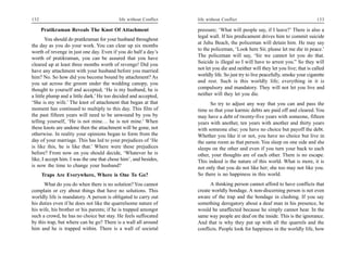 132                                        life without Conflict   life without Conflict                                         133

      Pratikraman Reveals The Knot Of Attachment                   pressure; ‘What will people say, if I leave?’ There is also a
                                                                   legal wall. If his predicament drives him to commit suicide
        You should do pratikraman for your husband throughout
                                                                   at Juhu Beach, the policeman will detain him. He may say
the day as you do your work. You can clear up six months
                                                                   to the policeman, ‘Look here Sir, please let me die in peace.’
worth of revenge in just one day. Even if you do half a day’s
                                                                   The policeman will say, ‘Sir we cannot let you do that.
worth of pratikraman, you can be assured that you have
                                                                   Suicide is illegal so I will have to arrest you.” So they will
cleared up at least three months worth of revenge! Did you
have any attachment with your husband before you married           not let you die and neither will they let you live; that is called
him? No. So how did you become bound by attachment? As             worldly life. So just try to live peacefully, smoke your cigarette
you sat across the groom under the wedding canopy, you             and rest. Such is this worldly life; everything in it is
thought to yourself and accepted, ‘He is my husband, he is         compulsory and mandatory. They will not let you live and
a little plump and a little dark.’ He too decided and accepted,    neither will they let you die.
‘She is my wife.’ The knot of attachment that began at that              So try to adjust any way that you can and pass the
moment has continued to multiply to this day. This film of         time so that your karmic debts are paid off and cleared. You
the past fifteen years will need to be unwound by you by           may have a debt of twenty-five years with someone, fifteen
telling yourself, ‘He is not mine… he is not mine.’ When           years with another, ten years with another and thirty years
these knots are undone then the attachment will be gone, not       with someone else; you have no choice but payoff the debt.
otherwise. In reality your opinions began to form from the         Whether you like it or not, you have no choice but live in
day of your marriage. This has led to your prejudices of ‘He       the same room as that person. You sleep on one side and she
is like this, he is like that.’ Where were these prejudices        sleeps on the other and even if you turn your back to each
before? From now on you should decide, ‘Whatever he is             other, your thoughts are of each other. There is no escape.
like, I accept him. I was the one that chose him’, and besides,    This indeed is the nature of this world. What is more, it is
is now the time to change your husband?                            not only that you do not like her; she too may not like you.
      Traps Are Everywhere, Where is One To Go?                    So there is no happiness in this world.
      What do you do when there is no solution? You cannot               A thinking person cannot afford to have conflicts that
complain or cry about things that have no solutions. This          create worldly bondage. A non-discerning person is not even
worldly life is mandatory. A person is obligated to carry out      aware of the trap and the bondage in clashing. If you say
his duties even if he does not like the quarrelsome nature of      something derogatory about a deaf man in his presence, he
his wife, his brother or his parents; if he is trapped amongst     would be unaffected because he simply cannot hear. In the
such a crowd, he has no choice but stay. He feels suffocated       same way people are deaf on the inside. This is the ignorance.
by this trap, but where can he go? There is a wall all around      And that is why they put up with all the quarrels and the
him and he is trapped within. There is a wall of societal          conflicts. People look for happiness in the worldly life, how
 