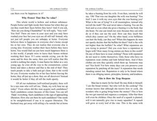 134                                       life without Conflict   life without Conflict                                      135

can there ever be happiness in it?                                he takes a beating from his wife. Even then, outside he will
                                                                  say, ‘Oh! That was our daughter the wife was beating!’ You
           Why Protect That Has No value?
                                                                  fool! I saw it with my own eyes that she was beating you!
      This whole world is hollow and without substance.           What is the use of lying? It is all meaningless; instead why
People bicker and fight inside their homes but when they go       not tell the truth? The soul never takes a beating. You are the
out they wash their faces before they leave! And if you ask,      Soul and so even when she gives a beating it is the body that
‘How are you doing Chandubhai?’ he will reply, ‘Very well.’       she beats. No one can insult our soul, because they can only
You fool! There are tears in your eyes and you may have           do so if they can see the soul. How can they insult that
washed your face but your eyes are all still red! Instead, why    which they cannot see? On the other hand, even buffaloes
not just tell people you are unhappy at home. Everyone            can hurt the body, can they not? When this happens do men
believes there is happiness in everyone else’s home except        not openly declare that the buffalo hit them? And is the wife
his or her own. They do not realize that everyone else is         not higher than the buffalo? So what? What reputation are
crying also. Everyone washes their faces before they leave        you trying to protect? Did you even have a reputation to
home. You would find out just how much happiness there is         begin with? How many living entities are there in this world?
in this world, if people were to leave their homes without        Do any of them have to wear clothing? Those with reputation
washing their faces. If I come outside crying, you do the         do not need to clothe themselves. Only those who have no
same and he does the same, then you will realize that this        reputation wear clothes and hide behind them. And if their
world is nothing but empty. A man buries his father at a very     clothes are torn they quickly stitch them up. Someone may
young age, he cries all the way to the crematorium, comes         see! You fools! For how many days can you preserve your
home and takes a shower and that is the end of that! They         reputation by patching all the tears? A reputation that needs
teach people to take a bath and get clean; that is the world      mending cannot last. Reputation is only to be found where
for you. Everyone washes his or her face before leaving the       there is an obliging nature, principles, honesty, and kindness.
home; they all put up a show, they are all deceivers! Instead
it would be better if they all tell the truth openly.                            This is How the Trap Deepens

       Of all our mahatmas (self-realized people), there will            Man has to marry for his food! He may think to himself,
be a rare man who will tell me, ‘Dada, my wife beat me up         ‘I am the bread winner,’ but who will do the cooking? The
today!’ From where did this man acquire such candidness?          woman knows that although she knows how to cook, she
Such candidness comes because of this Gnan. You can tell          wonders who is going bring home the money? This is how
‘Dada’ everything. Such candidness is the sign of approaching     the two get married and organize a company. After that there
liberation. How else can there be such candidness? One needs      will even be children. Once the seed of a squash is planted,
to be straightforward if one is to acquire liberation. The        will it not naturally give rise to many squashes? A squash
husband may get away with telling a lie outside but at home       will grow at every leaf of the vine. This is the same with
 
