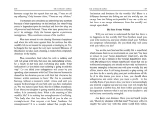 136                                           life without Conflict    life without Conflict                                       137

humans except that the squash does not say, ‘These are all             fascination and fondness for the worldly life! There is a
my offspring.’ Only humans claim, ‘These are my children.’             difference between the fishing net and the worldly net. An
                                                                       escape from the fishing net is possible if one can cut the net,
      The humans are considered as unprotected and destitute
                                                                       but there is no escape whatsoever from this worldly net,
because of their dependency on the intellect. No other living
                                                                       except upon death.
entity is dependent upon the intellect and therefore they are
all protected and sheltered. Those who have protection can                                 Be Free From Within
never be unhappy. Only the human species experiences
unhappiness. This constitutes misuse of the intellect.                       Will you not have to understand the fact that there is
                                                                       no happiness in this worldly life? Your brothers insult you,
        Man runs around in vain chasing illusionary happiness          your wife insults you, and your children insult you! All these
and when his wife turns against him, he realizes that this             are temporary relationships. Do you think they will come
worldly life is not meant for enjoyment or indulging in. Yet,          with you when you die?
he forgets this fact again the very next moment! Because of
this illusion he takes such a beating, it renders him completely              You are the pure Soul and the worldly life is superficial,
oblivious to the reality.                                              which means there is no involvement on your part. You have
                                                                       to remain in your ‘home department’ (real-Self), and the
      Man remembers God when his wife is sulking and                   relative self has to remain in the ‘foreign department’ (non-
will not speak with him, but once she starts talking to him,           self). By telling you to remain superficial I mean that you do
he is ready to put God and everything else aside. What                 not become entangled; you should not have the inclination to
suffocation! Do you think your suffering is going to end this          become entangled or become one with your worldly life and
way? Do you think your unhappiness will cease by you                   affairs, that is what I call being dramatic or play-acting. All
spending a few moments with God? Your internal torment is              you have to do is merely play your part in this drama of life.
abated for the duration you are with God but otherwise the             So if in this drama you incur a loss, you should show
furnace within continues to burn! The fire is constantly               unhappiness and smile when you incur a profit. In this
burning, without a moment’s relief. Unless and until you               worldly drama if you incur a loss, you have to act accordingly
acquire the knowledge of your Self, until you have realization         and pretend to appear sad and you may even tell people that
of, ‘My real nature is pure Soul,’ this fire will burn relentlessly.   you incurred a terrible loss, but from within you must keep
Even when your daughter is getting married, there is suffering         the separation between what is real and what is relative, and
within. It is constantly there. What is the meaning of this            not become emotionally entangled.
worldly life? It is nothing but entanglements of suffering.
This body also that has taken hold of you is also an                          Just keep your distance. Have you not heard people
entanglement. Can anyone ever have fondness for                        say, ‘I keep my distance with that man?’ You have to live in
entanglements? It is a wonder indeed that people have                  exactly the same way with this entire world from within.
 