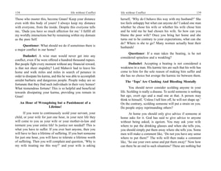 138                                         life without Conflict   life without Conflict                                       139

Those who master this, become Gnani! Keep your distance             herself, ‘Why do I behave this way with my husband?’ She
even with this body of yours! I always keep my distance             too feels unhappy but what can anyone do? I asked one man
with everyone, from the inside. Despite this everyone tells         whether he chose his wife or whether his wife chose him
me, ‘Dada you have so much affection for me.’ I fulfill all         and he told me he had chosen his wife. So how can you
my worldly interactions but by remaining within my domain           blame the poor wife? Once you bring her home and she
as the pure Self.                                                   turns out to be contrary to your expectations, what can she
                                                                    do? Where is she to go? Many women actually beat their
     Questioner: What should we do if sometimes there is            husbands!
a major conflict in our home?
                                                                         Questioner: If a man takes the beating, is he not
       Dadashri: A wise man would never get into any                considered spineless and a weakling?
conflict, even if he were offered a hundred thousand rupees.
But people fight every moment without any financial reward,               Dadashri: Accepting a beating is not considered a
is that not sheer stupidity? Lord Mahavir had to leave his          weakness in a man. His karmic ties are such that his wife has
home and walk miles and miles in search of penance in               come to him for the sole reason of making him suffer and
order to dissipate his karma, and this he was able to accomplish    she has no choice but avenge the karmic tie between them.
amidst barbaric and dangerous people. People today are so              The ‘Tops’ Are Clashing And Bleeding Mentally
fortunate that they find such individuals in their very homes!
What tremendous fortune! This is so helpful and beneficial                 You should never consider scolding anyone in your
towards dissipating your karma, providing you remain in             life. Scolding is really a disease. To scold someone is nothing
Gnan!                                                               but ego, overt ego and a mad one at that. A person may
                                                                    think to himself, ‘Unless I tell him off, he will not shape up.’
      An Hour of Wrongdoing but a Punishment of a                   On the contrary, scolding someone will put a strain on you.
                      Lifetime!                                     Do people enjoy reprimanding others?
      If you were to continuously scold your servant, your                 At home you should only give advice if someone at
child, or your wife for just one hour, in your next life they       home asks for it. God has said to give advice to anyone
will come to you as your wife or your mother-in-law and             without being asked, is egoism. You may ask your wife
torment you your entire life! Is justice not needed? This is        where to put the drinking glasses and when she tells you,
what you have to suffer. If you ever hurt anyone, then you          you should simply put them away where she tells you. Some
will have to face a lifetime of suffering. If you hurt someone      men will make a comment like, ‘Do not you have any sense
for just one hour, you will have to tolerate a lifetime worth       where to put them?’ The wife will then make a comment
of suffering. Then you will complain and question, ‘Why is          like, ‘So use your own sense and put them away!’ Now how
my wife treating me this way?’ and your wife is asking              can there be an end to such situations? These are nothing but
 