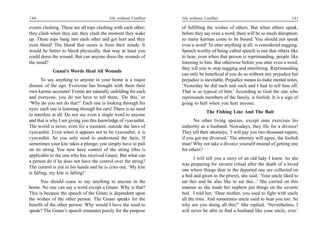 140                                        life without Conflict   life without Conflict                                      141

events clashing. These are all tops clashing with each other;      of fulfilling the wishes of others. But when others speak,
they clash when they eat; they clash the moment they wake          before they say even a word, there will be so much disruption;
up. These tops bang into each other and get hurt and they          so many karmas come to be bound. You should not speak
even bleed! The blood that oozes is from their minds. It           even a word! To utter anything at all, is considered nagging.
would be better to bleed physically, that way at least you         Speech worthy of being called speech is one that others like
could dress the wound. But can anyone dress the wounds of          to hear, even when that person is reprimanding, people like
the mind?                                                          listening to him. But otherwise before you utter even a word,
                                                                   they tell you to stop nagging and interfering. Reprimanding
            Gnani’s Words Heal All Wounds
                                                                   can only be beneficial if you do so without any prejudice but
       To say anything to anyone in your home is a major           prejudice is inevitable. Prejudice means to make mental notes,
disease of the ego. Everyone has brought with them their           ‘Yesterday he did such and such and I had to tell him off.
own karmic accounts! Events are naturally unfolding for each       That is so typical of him.’ According to God the one who
and everyone, you do not have to tell them, ‘Do this,’ or          reprimands members of the family, is foolish. It is a sign of
‘Why do you not do that?’ Each one is looking through his          going to hell when you hurt anyone.
eyes; each one is listening through his ears! There is no need
                                                                                 The Fishing Line And The Bait
to interfere at all. Do not say even a single word to anyone
and that is why I am giving you this knowledge of vyavasthit.            No other living species, except man exercises his
The world is never, even for a moment, outside the laws of         authority as a husband. Nowadays, they file for a divorce!
vyavasthit. Even when it appears not to be vyavasthit, it is       They tell their attorneys, ‘I will pay you two thousand rupees,
vyavasthit. So you only need to understand the facts. If           if you get me divorced.’ The attorney will agree, the foolish
sometimes your kite takes a plunge, you simply have to pull        man! Why not take a divorce yourself instead of getting one
on its string. You now have control of the string (this is         for others?
applicable to the one who has received Gnan). But what can
                                                                          I will tell you a story of an old lady I knew. As she
a person do if he does not have the control over the string?
                                                                   was preparing for savarni (ritual after the death of a loved
The control is not in his hands and he is cries out, ‘My kite
                                                                   one where things dear to the departed one are collected on
is falling, my kite is falling!’
                                                                   a bed and given to the priest), she said, ‘Your uncle liked to
      You should cease to say anything to anyone in the            eat this and he also like to eat this...’ She carried on this
home. No one can say a word except a Gnani. Why is that?           manner as she made her nephew put things on the savarni
This is because the speech of the Gnani is dependent upon          bed. I told her, ‘Dear mother, you used to fight with uncle
the wishes of the other person. The Gnani speaks for the           all the time. And sometimes uncle used to beat you too. So
benefit of the other person. Why would I have the need to          why are you doing all this?’ She replied, ‘Nevertheless, I
speak? The Gnani’s speech emanates purely for the purpose          will never be able to find a husband like your uncle, ever.’
 