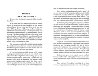 your life, then at least make your life free of conflicts.
                                                                                  Every morning you should sincerely pray five times, ‘I do
                                                                           not want to hurt any living being in the slightest extent, with this
                               EDITORIAL
                                                                           mind, speech, or body,’ and despite doing this, if you happen
                    LIFE WITHOUT CONFLICT                                  to hurt anyone, then you should sincerely repent and take a vow
      Everyone lives life, but real living is only if their life is free   that you will not hurt anyone again. By doing this, you will wash
of conflicts.                                                              away your bad deeds and your life will truly become peaceful.

       In the current time cycle of Kaliyug bickering and clashing                The bickering and quarrelling between parents and children
starts in the home from the time of breakfast, so what remains             can only be resolved through understanding. Primarily it is the
to be said about the rest of the day? Even in the past time                parents who must understand. Excessive attachment will result
cycles of Satyug, Dwapar and Tretayug, conflicts were present              in a lot of friction and suffering, creating more problems for both
in the homes of prominent people. Even people of purity, such              the parties involved. You have to fulfill all of your worldly
as the Pandavas spent their entire life planning a battle with the         obligations, but by no means are you to perpetuate the merry
Kavravas. Shri Ramchandraji, who was exiled in the forest,                 go round of attachment. Dadashri has clarified and given us
had nothing but conflict and friction from the time Sita was               tremendous inner understanding, of the interactions between
abducted, to the point of the Ashvamegh Yagna. Nevertheless,               children and parents. This knowledge has resulted in tremendous
they all overcame conflicts in their lives with spiritual knowledge,       improvement in family life.
and that verily was their special power.                                         Despite the love that exists between husbands and wives,
      The prime source of all conflicts in life is misunderstanding.       there are also tremendous inner conflicts and overt quarrels
‘You are the root cause of all your miseries’, this statement of           between the two. They are so trapped by their need for security
Dadashri divulges the very root cause of all miseries with such            in each other, that despite their internal conflicts and quarrels,
profoundness, that no one could ever imagine.                              they continue to live as husband and wife. Through a very
                                                                           informal and jovial approach, Dadashri gives us ways by which
      If a person continues to paddle his boat of life without             husband and wife can attain ideal interactions with each other.
deciding on his destination, how can he ever embark on the
right course? He will get tired from paddling, give up, and                      Dadashri also gives us the keys to prevent conflicts
ultimately drown midway in the ocean. Therefore it is very                 between mother-in-law and daughter-in-law, a master and a
necessary to first decide the destination. Life without a goal is          servant, a businessman and his customers, and between business
synonymous to keeping an engine running idle. If you want the              partners.
ultimate goal, then liberation should be that goal. But, if you                   Many aspirants who seek true knowledge do not attain
want something in between, and you do not have happiness in                it because they give importance only to the soul and disregard
 