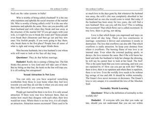 142                                          life without Conflict   life without Conflict                                         143

Such are the value systems in India!                                 so much love in the days gone by, that whenever the husband
                                                                     was away, the wife’s chit was completely absorbed in her
       Who is worthy of being called a husband? It is the one
                                                                     husband and no one else would come to mind. But today if
who maintains and upholds the social structure of the marital
                                                                     the husband has been away for two years, she will find a
life. Who is worthy of being called a wife? It is the one who
                                                                     new husband! How can you call this love? This is nothing
maintains and upholds the same. How can you possibly call
                                                                     but excrement! That which flows out is called excrement. In
them husband and wife when they break and tear away at
                                                                     true love, there is giving, not taking.
the structure of the marital life? If you get angry with your
wife, is it right for you to break this water pot? Some people              Love is that which keeps you engrossed and stays on
even break their chinaware and then go out and buy new               your mind all day long. There are two conclusions in
ones. You foolish people, if you were going to buy them,             marriage: sometimes it thrives and sometimes it results in
why break them in the first place? People lose all sense of          destruction. The love that overflows can also ebb. That which
what is right and wrong when anger blinds them.                      overflows is really attraction. So keep your distance from
     Men become husbands, but a true husband is one whose            where it overflows. The burning flame of true love is an
wife will want to look at his face all day long.                     internal state. Even when the external packing spoils, or
                                                                     decays, the love remains the same. But if the wife burns her
      Questioner: They do that before marriage.                      hand and asks her husband to help her change the dressing,
       Dadashri: Really she is casting a fishing line. The fish      he will say he cannot bear to look at her hand. The fool!
thinks this person is very kind and will take care of them.          This is the same hand that you were caressing, and now you
But try biting on that line, the hook on the line will trap you.     are repulsed by it? How can you put up with this? Where
It is all nothing but entrapment!                                    there is love, there is no repulsion and where there is repulsion,
                                                                     there is no love. Even the worldly love needs to be without
              Sexual Attraction Is Not Love                          big swings of rise and ebb. It should be within normality.
      You can only say you have acquired something                   The Gnani’s love never increases or decreases. The Gnani’s
worthwhile from those in your home when they feel love               love is very unique; it is considered the love of the Absolute
towards you and they do not like it when you are away and            Soul.
they look forward to you coming home.                                                 Normality Worth Learning
       People get married but there is no love. It is only sexual         Questioner: What is the definition of normality in this
attraction. If there were true love between them, then no            worldly life?
matter how much they disagree with each other, their love
would not wane. Where there is no true love, it is all simply              Dadashri: If everyone tells you that you wake up
an attraction. Attraction means excrement! There used to be          late, should you not understand that you are not within
 