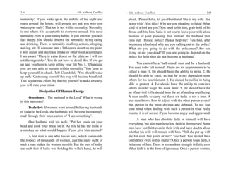 144                                        life without Conflict   life without Conflict                                          145

normality? If you wake up in the middle of the night and           plead, ‘Please Salia, let go of her hand. She is my wife. She
roam around the house, will people not ask you why you             is my wife’. You idiot! Why are you pleading to Salia? What
wake up so early? That too is not within normality. Normality      kind of a fool are you? You need to hit him, grab hold of his
is one where it is acceptable to everyone around. You need         throat and bite him. Salia is not one to leave your wife alone
normality even in your eating habits. If you overeat, you will     because of your pleading. But instead, the husband then
feel sleepy. You should observe the normality in my eating         calls out, ‘Police, police! Please help me!’ You fool, after
and drinking. There is normality in all my actions, sleeping,      becoming a husband why are you calling out to the police?
waking, etc. If someone puts a little extra desert on my plate,    What are you going to do with the policeman? Are you
I will adjust and decrease intake of other food accordingly.       living or are you dead? If you are going to depend on the
I am aware ‘There is extra desert on the plate so I will not       police for help then do not become a husband.
eat the vegetables’. You do not have to do all this. If you get
up late, you have to keep telling your file No. 1, ‘Chandulal             You cannot be a ‘half-round’ man and be a husband.
you are not able to remain within normality.’ You have to          You need to be ‘all around’. There are six requirements to be
keep yourself in check. Tell Chandulal, ‘You should wake           called a man: 1. He should have the ability to write. 2. He
up early.’ Cautioning yourself this way will become beneficial.    should be able to cook, so that he is not dependent upon
This is your real effort. By forcing yourself to wake up early,    others for his nourishment. 3. He should be skilled in being
you will ruin your mind.                                           able to protect. 4. He should have the ability to convince
                                                                   others in order to get his work done. 5. He should have the
              Dissipation Of Human Energy                          art of survival 6. He should have the art of stealing or pilfering.
       Questioner: ‘The husband is the Lord.’ What is wrong        A man unable to carry out these six tasks is not a man. A
in this statement?                                                 true man knows how to adjust with the other person even if
                                                                   that person is the most devious and debased. To not lose
      Dadashri: If women went around believing husbands            your mind when dealing with such a person is what really
of today to be Lords, the husbands will become increasingly        counts, it is of no use if you become angry and aggravated.
mad through their intoxication of ‘I am something’.
                                                                           A man who has absolute faith in himself will have
     One husband told his wife, ‘Put hot coals on your
                                                                   everything, but alas men have lost faith in themselves! Some
head and cook your bread on it.’ As it is he has the traits of
                                                                   men have lost faith even in their wife and have doubts about
a monkey so what would happen if you give him alcohol?
                                                                   whether his wife will remain with him. ‘Will she put up with
      A real man is one who has an aura, which commands            me for even five years or not?’ You fool! You do not have
the respect of thousands of women. Just the mere sight of          confidence even in this matter? Once a person loses faith, it
such a man makes the women tremble. But the men of today           is the end of him. There is tremendous strength in faith, even
are such that if Salia was holding his wife’s hand, he will        if that faith is in the form of ignorance. Once a person worries,
 