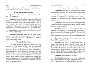 146                                        life without Conflict   life without Conflict                                     147

‘What is to become of me?’ then he is doomed. In this day                        Pratikraman : The Master Key
and age people have become confused.
                                                                         Questioner: Some men run away from home because
             A Bolt With Crooked Threads                           they have had enough of their wives. What is all that about?
      Questioner: I try very hard to adjust with my wife,               Dadashri: No, why should men run away? We are the
but I am not able to.                                              supreme soul, why must we have the need to become a
                                                                   runaway? We have to settle and discharge matters with
      Dadashri: Everything in life is a repayment. When the
                                                                   equanimity.
threads of a bolt are crooked, how is it possible to fit a bolt
with straight threads into it? You may ask yourself, ‘Why is             Questioner: How can we settle with equanimity?
the woman like this?’ But the woman is really your counter         Should we accept in our mind that severe conflict we face
weight. Her awkwardness is in proportion to the degree of          are from our previous life?
your faults. So this is all vyavasthit, do I not tell you this?
                                                                         Dadashri: You cannot discharge your karmas by doing
     Questioner: It seems that everyone has come to sort           only that. By discharge we mean that you should make a
me out and shape me up!                                            connection with the other person and notify the soul within
      Dadashri: You need to shape up. The world cannot             him. Admit to the soul within that person that you have
function without people shaping up, can it? If you do not          made many mistakes. You have to do significant pratikramans.
shape up, how will you become a father? Shape up and then                Questioner: If the other person insults me, do I still
you can become a father.                                           have to do his pratikraman?
                 Woman’s Divine Energy                                   Dadashri: You have to do pratikraman only if he
       That is why women are not at fault, women have the          insults you, not if he treats you with respect. If you do
energies of divine beings. There is a soul in women and            pratikraman, you will not have any feelings of abhorrence
men, but only the outer packing is different. The differences      towards him. Furthermore, he will be aware of the positive
lie only in the packing. A woman is an effect of a kind; this      vibrations from your pratikraman. The first step is that there
effect has an effect on the soul within. This effect must not      are no feelings of abhorrence towards him but the second
affect you. Women represent energy. Women have done well           step is that the other person becomes aware of this.
in high position in government in India. If a woman were to
                                                                         Questioner: It really reaches his soul?
devote herself towards religion and spirituality, she has the
power and energy to do salvation for the entire world. She               Dadashri: Yes, it reaches for sure. The soul then tells
will accomplish her own salvation and has the power do the         him, ‘there has been a call for you.’ Our pratikramans are for
same for the whole world.                                          acts of aggression, not for routine mundane activities.
 