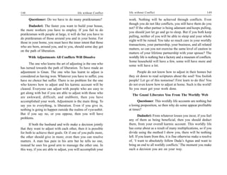 148                                       life without Conflict   life without Conflict                                        149

      Questioner: Do we have to do many pratikramans?             work. Nothing will be achieved through conflicts. Even
                                                                  though you do not like conflicts, you still have them do you
      Dadashri: The faster you want to build your house,
                                                                  not? If the other partner is being adamant and keeps pulling,
the more workers you have to employ. If you fail to do
                                                                  you should just let go and go to sleep. But if you both keep
pratikraman with people at large, it will do but you have to
                                                                  pulling, neither of you will be able to sleep and your whole
do pratikraman of those around you and in your home. For
                                                                  night will be ruined. You take so much care in your worldly
those in your home, you must have the inner intent that those
                                                                  transactions, your partnership, your business, and all related
who are born, around you, and to you, should some day get
                                                                  matters, so can you not exercise the same level of caution in
on the path of liberation.
                                                                  matters of your lifetime partnership with your spouse? The
      With Adjustments All Conflicts Will Dissolve                worldly life is nothing but a factory and a museum of conflicts.
                                                                  Some household will have a few, some will have more and
      The one who learns the art of adjusting is the one who
                                                                  some will have a lot.
has turned towards the path of liberation. To have made an
adjustment is Gnan. The one who has learnt to adjust is                 People do not know how to adjust in their homes but
considered as having won. Whatever you have to suffer, you        they sit down to read scriptures about the soul! You foolish
have no choice but suffer. There is no problem for the one        people! Let go of this nonsense! First learn to do this! You
who knows how to adjust and his karmic account will be            do not even know how to adjust at home. Such is the world!
cleared. Everyone can adjust with people who are easy to          So you must get your work done.
get along with but if you are able to adjust with those who
                                                                    The Gnani Liberates You From The Worldly Web
are awkward, difficult, and stubborn, then you have
accomplished your work. Adjustment is the main thing. To                Questioner: This worldly life accounts are nothing but
say yes to everything, is liberation. Even if you give in,        a losing proposition, so then why do some appear profitable
nothing is going to happen outside the realms of vyavasthit.      at times?
But if you say no, or you oppose, then you will have
                                                                          Dadashri: From whatever losses you incur, if you feel
problems.
                                                                  any of them as being beneficial, then you should deduct
       If both the husband and wife make a decision jointly       them, from your overall karmic account. This worldly life
that they want to adjust with each other, then it is possible     has come about as a result of many multiplications, so if you
for both to achieve their goals. Or if one of you pulls more,     divide using the method I show you, there will be nothing
the other should give in more; even then you can resolve          left. If you learn from this, it is fine otherwise make a resolve
matters. A man has pain in his arm but he tells no one,           of, ‘I want to absolutely follow Dada’s Agnas and want to
instead he uses his good arm to massage the other one. In         bring an end to all worldly conflicts.’ The moment you make
this way, if you are able to adjust, you will accomplish your     such a decision you are on your way.
 
