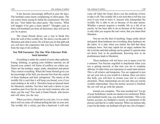 149                                        life without Conflict   life without Conflict                                          150

      It has become increasingly difficult to pass the days.       come off when the Gnani shows you the medicine of how
The husband comes home complaining of chest pains. The             to take it off. This worldly life is not such that it will free you
son comes home saying he failed the examination. She tells         even if you wish to leave it. Anyone who relinquishes the
the son, ‘Your father has chest pains.’ She worries, ‘What         worldly life is able to do so because of his past karma.
will happen if he gets a heart attack?’ Thoughts such as           Whether a person acquires a worldly life or a life of an
these will bombard you from all directions; they will not let      ascetic, he has been able to do so because of his karma. It
you be at peace.                                                   is only after you acquire the real vision, that you attain final
                                                                   liberation.
      The Gnani Purush shows you a way to break free
from the web of this worldly life. He shows you the path of              You are not the doer of anything. Anger, pride, deceit
liberation and what is more, He will put you on that path and      and greed; these kashayas run everything, these kashayas are
you will have the experience that you have been liberated          the rulers. It is only when you realize the Self that these
from the trap of all conflicts.                                    kashayas leave. You may repent for an angry outburst but
                                                                   the Lord has said that nothing can be gained if a person does
  You Will Encounter The One Who Liberates With                    not know how to do pratikraman. Knowing how to do
                  Such Intention!                                  pratikramans leads to liberation.
       Everything is under the control of some other authority.          These kashayas will not leave you in peace even for
Eating, drinking, or getting your children married, are all        a moment. You become engulfed in attachment when your
beyond your control. All forms of conflicts are within you.        son is getting married, at that time you are in complete
These are the kashaya: anger, pride, attachment and greed.         oblivion. At other times you experience so much inner turmoil.
They control everything. When the Gnani Purush gives you           This is all relative and temporary. You are supposed to just
the knowledge of the Self, you become free from the control        act out your role as you would in a drama. Once you leave
of these kashayas and their entrapment. The nature of the          this body, you will have to resume your role in a drama
worldly life is such that it will keep you bound, even if you      elsewhere. These relationships are not real; they are merely
want nothing to do with it. Therefore keep an internal intent      worldly relationships. Once the karmic account is finished,
for liberation, moksha. You have had such a desire in your         the son will not go with the parents.
countless past lives but do you not need someone who can
show you the way? You need a Gnani Purush, who knows                      Instead you complain, ‘This man insulted me!’ Let go
and will show you the way.                                         of your foolishness, insults are meant to be swallowed. When
                                                                   your husband insults you, you should remember, ‘This is my
        When you have a band-aid on your arm, it is so sticky      karmic account, my husband is merely an instrument in the
that it will not come off without pulling the hair on your arm.    process and that he is really innocent. When my karmas take
The worldly life is sticky, just like a band-aid; it will only     a turn for the better, my husband will give me a lot of respect.’
 