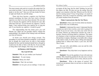 151                                       life without Conflict   life without Conflict                                        152

You must remain calm and try to resolve the matter but if in      an engine all day long, but for what? Nothing, he just lets
your mind you think, ‘I am not at fault and yet why does he       the engine run idle. He does not use the energy from the
speak to me this way?’ then you will stay awake for hours         engine; your situation is like that. What do you live life for?
at night and finally tire and fall asleep.                        Just for earning money? Every living being is in search of
                                                                  happiness. Your life is meant for searching a path whereby
       Those who have become a superior over God have
                                                                  you attain freedom from all miseries.
attained something, but those who have tried to become
superiors over their wives have been doomed. The one who                  Think Constructively But Do Not Worry
tries to become the superior will be doomed for sure. But
                                                                        Questioner: I have a lot of worries about my business.
what does God say? ‘If you become my superior, I will be
                                                                  I am faced with a lot of difficulties.
happy. I have enjoyed being your superior for so long but
now if you become my superior, it would be good.’                        Dadashri: Understand this much. Understand that the
      The understanding that the Gnani gives you will             moment you start to have worries, your work is going to be
liberate you. What can you possibly achieve without the           ruined. If you do not worry a lot, then your work will not
understanding? The religion of the Vitarag Lords will liberate    be ruined. Worries are obstructions towards any work or
you from all miseries.                                            business. Worries will bring death to a business. The nature
                                                                  of a business is that it increases and decreases; it becomes
      At home you should turn things around. The                  full and then it empties. Discharge is inevitable after a charge
atmosphere in your home should be wonderful. A wife should        in the relative realm. In all this, that is filling and emptying,
feel as though she would never be able to find another            nothing hurts or affects that which is your own, the Self.
husband like hers and the husband should feel as though he        This is exact.
would never be able to find a wife like his. If you are able
to bring about such changes, then truly you are worthy.                 Are your wife, and children, your son and his wife,
                                                                  partners in your business?
               [6] Business with Principles
                                                                        Questioner: They help share in my happiness and my
                     The Goal Of Life                             sorrow.
      Dadashri: Why do you conduct your business?                       Dadashri: You are the guardian of your wife and your
      Questioner: To earn money.                                  children. Why should the guardian be the only one to worry?
                                                                  Your family members tell you not to worry, and yet you do.
      Dadashri: Money for what?
                                                                       Questioner: What is the nature of worries? The
      Questioner: That I do not know.
                                                                  worries are not present when we are born so where do they
      Dadashri: Let me give you an analogy. A man runs            come from?
 