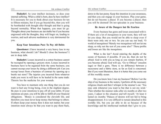 153                                           life without Conflict   life without Conflict                                      154

       Dadashri: As your intellect increases, so does your            down to the last penny. Keep this intention in your awareness,
internal suffering. When a child is born, does he have intellect?     and then you can engage in your business. Play your game,
It is necessary for you to think about your business for ten          but do not become a player. If you become a player, then
to fifteen minutes, but if you go beyond this, then you will          you will be doomed! Do not speculate in your business.
be bombarded with thought after thought and that is going
                                                                              Be Aware of the Dangers but Be Fearless
beyond normality. When that happens, you must let go.
Thoughts about your business are inevitable but if you become                Every business has gains and losses associated with it.
engrossed with the thoughts, they will linger on, leading to          If there are a lot of mosquitoes in your room, they will not
worries, and such adverse meditation is very detrimental for          let you sleep. But you would not be able to sleep even if
you.                                                                  there were only one or two. So you can say out loud, ‘O
                                                                      world of mosquitoes! Merely two mosquitoes will not let me
      Keep Your Intentions Pure To Pay All Debts
                                                                      sleep, so why not the rest of you come also?’ These profits
     Questioner: I have incurred a very heavy loss in my              and losses are like the mosquitoes.
business, what should I do? Should I close the business? I
                                                                            What is the law? Avoid entering the depths of the
am in deep debt.
                                                                      ocean of business if possible. If you do, then do not be
      Dadashri: Losses incurred in a cotton business cannot           afraid. God is with you as long as you remain fearless. If
be recouped by opening a grocery store. Losses incurred in            you become afraid, God will say, ‘Go to Ohliya!’ (muslim
business have to be regained from the same business; you              sage) or find a guru. There is no difference between a
cannot recoup your losses by doing a different job. Can you           racecourse and a fabric store, as far as God is concerned.
recoup losses from a business of contract by opening up a             But if you want liberation, then it is better that you come out
beetle nut store? The injuries you incurred from whatever             of this worldly ocean.
trade you were in will have to be healed in the same trade.
                                                                             Do you know how I run my business? Before I set the
Therein lies the medicine for your wounds.
                                                                      ship of my business in the waters, I perform all the necessary
       You have to maintain only one thing that you do not            religious rituals and then I whisper in the steamer’s ear, ‘You
want to hurt any living being, even in the slightest degree.          may sink whenever you want to but that is not my wish.’
Be pure in your intentions to pay off all your debts. If your         Then whether the steamer sinks after six months or after two
intentions are pure, you will be able to fulfill all your financial   years, I adjust to the situation and tell myself, ‘At least it
obligations. Money is considered the eleventh life, and               lasted six months.’ Palaces of desires will not fail to bring
therefore you must never keep money that belongs to others.           disappointment. It is very difficult to remain detached in this
If others keep your money then it does not matter, but your           worldly life, but you are able to do so because of the
intention must always be that you want to pay them back,              knowledge and the intellectual methods that I give to you.
 