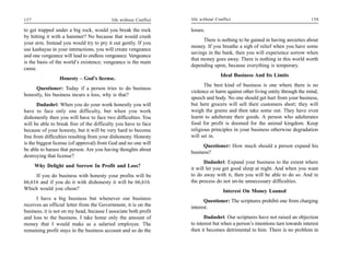 157                                        life without Conflict   life without Conflict                                       158

to get trapped under a big rock, would you break the rock          losses.
by hitting it with a hammer? No because that would crush
                                                                         There is nothing to be gained in having anxieties about
your arm. Instead you would try to pry it out gently. If you
                                                                   money. If you breathe a sigh of relief when you have some
use kashayas in your interactions, you will create vengeance
                                                                   savings in the bank, then you will experience sorrow when
and one vengeance will lead to endless vengeance. Vengeance
                                                                   that money goes away. There is nothing in this world worth
is the basis of the world’s existence; vengeance is the main
                                                                   depending upon, because everything is temporary.
cause.
                                                                                  Ideal Business And Its Limits
                 Honesty – God’s license.
                                                                         The best kind of business is one where there is no
     Questioner: Today if a person tries to do business
                                                                   violence or harm against other living entity through the mind,
honestly, his business incurs a loss, why is that?
                                                                   speech and body. No one should get hurt from your business,
       Dadashri: When you do your work honestly you will           but here grocers will sell their customers short; they will
have to face only one difficulty, but when you work                weigh the grains and then take some out. They have even
dishonestly then you will have to face two difficulties. You       learnt to adulterate their goods. A person who adulterates
will be able to break free of the difficulty you have to face      food for profit is doomed for the animal kingdom. Keep
because of your honesty, but it will be very hard to become        religious principles in your business otherwise degradation
free from difficulties resulting from your dishonesty. Honesty     will set in.
is the biggest license (of approval) from God and no one will
                                                                         Questioner: How much should a person expand his
be able to harass that person. Are you having thoughts about
                                                                   business?
destroying that license?
                                                                          Dadashri: Expand your business to the extent where
      Why Delight and Sorrow In Profit and Loss?
                                                                   it will let you get good sleep at night. And when you want
     If you do business with honesty your profits will be          to do away with it, then you will be able to do so. And in
66,616 and if you do it with dishonesty it will be 66,616.         the process do not invite unnecessary difficulties.
Which would you chose?                                                              Interest On Money Loaned
      I have a big business but whenever our business                    Questioner: The scriptures prohibit one from charging
receives an official letter from the Government, it is on the      interest.
business, it is not on my head, because I associate both profit
and loss to the business. I take home only the amount of                  Dadashri: Our scriptures have not raised an objection
money that I would make as a salaried employee. The                to interest but when a person’s intentions turn towards interest
remaining profit stays in the business account and so do the       then it becomes detrimental to him. There is no problem in
 