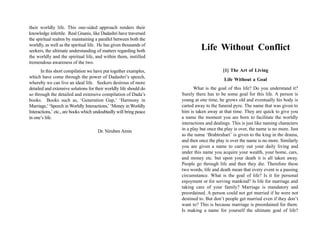 their worldly life. This one-sided approach renders their
knowledge infertile. Real Gnanis, like Dadashri have traversed
the spiritual realms by maintaining a parallel between both the
worldly, as well as the spiritual life. He has given thousands of
seekers, the ultimate understanding of matters regarding both                 Life Without Conflict
the worldly and the spiritual life, and within them, instilled
tremendous awareness of the two.
       In this short compilation we have put together examples,                          [1] The Art of Living
which have come through the power of Dadashri’s speech,
                                                                                          Life Without a Goal
whereby we can live an ideal life. Seekers desirous of more
detailed and extensive solutions for their worldly life should do          What is the goal of this life? Do you understand it?
so through the detailed and extensive compilation of Dada’s         Surely there has to be some goal for this life. A person is
books. Books such as, ‘Generation Gap,’ ‘Harmony in                 young at one time, he grows old and eventually his body is
Marriage,’ ‘Speech in Worldly Interactions,’ ‘Money in Worldly      carted away to the funeral pyre. The name that was given to
Interactions,’ etc., are books which undoubtedly will bring peace   him is taken away at that time. They are quick to give you
in one’s life.                                                      a name the moment you are born to facilitate the worldly
                                                                    interactions and dealings. This is just like naming characters
                                      Dr. Niruben Amin              in a play but once the play is over, the name is no more. Just
                                                                    as the name ‘Brahtruhari’ is given to the king in the drama,
                                                                    and then once the play is over the name is no more. Similarly
                                                                    you are given a name to carry out your daily living and
                                                                    under this name you acquire your wealth, your home, cars,
                                                                    and money etc. but upon your death it is all taken away.
                                                                    People go through life and then they die. Therefore these
                                                                    two words, life and death mean that every event is a passing
                                                                    circumstance. What is the goal of life? Is it for personal
                                                                    enjoyment or for serving mankind? Is life for marriage and
                                                                    taking care of your family? Marriage is mandatory and
                                                                    preordained. A person could not get married if he were not
                                                                    destined to. But don’t people get married even if they don’t
                                                                    want to? This is because marriage is preordained for them.
                                                                    Is making a name for yourself the ultimate goal of life?
 