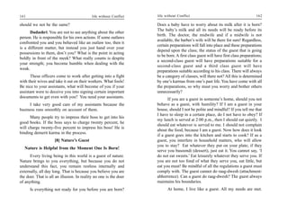 161                                         life without Conflict   life without Conflict                                          162

should we not be the same?                                          Does a baby have to worry about its milk after it is born?
                                                                    The baby’s milk and all its needs will be ready before its
      Dadashri: You are not to see anything about the other
                                                                    birth. The doctor, the midwife and if a midwife is not
person. He is responsible for his own actions. If some outlaws
                                                                    available, the barber’s wife will be there for sure! Regardless,
confronted you and you behaved like an outlaw too, then it
                                                                    certain preparations will fall into place and these preparations
is a different matter, but instead you just hand over your
                                                                    depend upon the class; the status of the guest that is going
possessions to them, don’t you? What is the point in acting
                                                                    to be born. A first class guest will have first class preparations;
boldly in front of the meek? What really counts is despite
                                                                    a second-class guest will have preparations suitable for a
your strength; you become humble when dealing with the
                                                                    second-class guest and a third class guest will have
weak.
                                                                    preparations suitable according to his class. There will always
      These officers come to work after getting into a fight        be a category of classes, will there not? All this is determined
with their wives and take it out on their workers. What fools!      by one’s karmas from one’s past life. You have come with all
Be nice to your assistants, what will become of you if your         the preparations, so why must you worry and bother others
assistant were to deceive you into signing certain important        unnecessarily?
documents to get even with you? You need your assistants.                 If you are a guest in someone’s home, should you not
     I take very good care of my assistants because the             behave as a guest, with humility? If I am a guest in your
business runs smoothly on account of them.                          house, should I not be polite and mindful? If you tell me that
                                                                    I have to sleep in a certain place, do I not have to obey? If
      Many people try to impress their boss to get into his
                                                                    my lunch is served at 2:00 p.m., then I should eat quietly. I
good books. If the boss says to charge twenty percent, he
                                                                    should eat whatever is served to me. I should not complain
will charge twenty-five percent to impress his boss! He is
                                                                    about the food, because I am a guest. Now how does it look
binding demerit karma in the process.
                                                                    if a guest goes into the kitchen and starts to cook? If as a
                     [8] Nature’s Guest                             guest, you interfere in household matters, who will allow
                                                                    you to stay? Eat whatever they put on your plate; if they
   Nature is Helpful from the Moment One Is Born!
                                                                    serve you basoondi (dessert), just eat it. You cannot say, ‘I
      Every living being in this world is a guest of nature.        do not eat sweets.’ Eat leisurely whatever they serve you. If
Nature brings to you everything, but because you do not             you are not too fond of what they serve you, eat little, but
understand this fact, you remain restless internally and            eat you must! Be mindful of all the regulations a guest must
externally, all day long. That is because you believe you are       comply with. The guest cannot do raag-dwesh (attachment-
the doer. That is all an illusion. In reality no one is the doer    abhorrence). Can a guest do raag-dwesh? The guest always
of anything.                                                        maintains his boundaries.
      Is everything not ready for you before you are born?                At home, I live like a guest. All my needs are met.
 