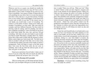 163                                       life without Conflict   life without Conflict                                          164

Wherever you live as a guest, you should not trouble the          how it works? There you will say, ‘What can I do?’ What
host. Everything I need comes my way, all I have to do is         is nature? Nature is that you have digestive enzymes and
think about it, and it comes. If things do not come my way,       juices in the stomach for the digestion process. When you
I have no problems. I am a guest of nature. If nature does not    wake up in the morning, the urine is in its place, the blood
will something for you, know that it is in your best interest     is where it needs to be and the excrement is in its correct
and when it does, that too is in your best interest. If things    place. How beautiful is this systematic arrangement of nature.
were in your control, what would happen if your beard were        Nature performs a monumental task inside your body. If a
to grow only on half of your face? If the control were in         doctor were put in charge of a person’s digestion, he will kill
your hands, you would make a mess of everything. The              that person. Nature has such perfect control over the
control is in the hands of nature. Nature never makes any         production of the digestive juices, that they will last till you
mistakes. Everything is in exact order. Take your teeth for       die, whereas if a doctor were given the responsibility over
example; each have different functions. You have teeth for        the digestive juices, he will release too much one day and
chewing, teeth for cutting, teeth for grinding. Just look at      not enough the next.
how wonderful everything is. Upon your birth you are given               Nature has such beautiful play in its hands and in your
the whole body, hands, feet, nose, ears, and eyes. You get        hands you have your business, but really speaking it is not
everything. And when you put your hands in your mouth,            truly in your hands; you do not have control over it, you
you find no teeth! Did nature a mistake there? No. Nature         simply believe you do and consequently you fret and worry
knows that a baby needs to drink milk the moment it is born.      needlessly. Sitting in a taxi from Dadar to Central, the
Babies cannot digest any food except milk. The baby has to        passenger develops anxieties and suffers upon the thoughts,
drink its mother’s milk and if the baby were to have teeth,       ‘What if there is an accident?’ No one is going to crash with
it would bite the mother! Just look at the wonder of nature’s     you. All you have to do is to exercise reasonable caution and
arrangements. Teeth will begin to erupt, as the baby needs        proceed, in all matters of life. Your only responsibility is to
them. First come the four front teeth, the rest come in           look in front and walk, that is all. In reality, even that is not
gradually. And in old age when the teeth are gone, no new         your responsibility. Nature will make you do even that. But
ones will grow in their place.                                    instead people not only inattentive to what is ahead of them,
      Nature gives protection from all sides; it takes care of    they interfere in the process, exercise their ego, ‘I am doing
you as if you are a king. But what can anyone do when the         all this.’ Nature is beautiful. If within you there runs a factory,
unfortunate foolish one not know how to live life?                which is so complex, don’t you think that everything on the
                                                                  outside will run smoothly also? Nothing on the outside needs
               The Precision Of Vyavasthit                        to be controlled. What do you think needs to be controlled?
    After an evening meal, you fall asleep and start snoring.           Questioner: If someone does something wrong, that
Why don’t you investigate what goes on inside the body and        too is not under his control?
 