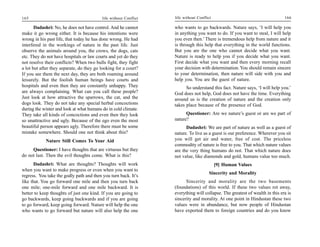 165                                       life without Conflict   life without Conflict                                      166

       Dadashri: No, he does not have control. And he cannot      who wants to go backwards. Nature says, ‘I will help you
make it go wrong either. It is because his intentions were        in anything you want to do. If you want to steal, I will help
wrong in his past life, that today he has done wrong. He had      you even then.’ There is tremendous help from nature and it
interfered in the workings of nature in the past life. Just       is through this help that everything in the world functions.
observe the animals around you, the crows, the dogs, cats         But you are the one who cannot decide what you want.
etc. They do not have hospitals or law courts and yet do they     Nature is ready to help you if you decide what you want.
not resolve their conflicts? When two bulls fight, they fight     First decide what you want and then every morning recall
a lot but after they separate, do they go looking for a court?    your decision with determination. You should remain sincere
If you see them the next day, they are both roaming around        to your determination, then nature will side with you and
leisurely. But the foolish human beings have courts and           help you. You are the guest of nature.
hospitals and even then they are constantly unhappy. They               So understand this fact. Nature says, ‘I will help you.’
are always complaining. What can you call these people?           God does not help, God does not have the time. Everything
Just look at how attractive the sparrows, the cat, and the        around us is the creation of nature and the creation only
dogs look. They do not take any special herbal concoctions        takes place because of the presence of God.
during the winter and look at what humans do in cold climate.
They take all kinds of concoctions and even then they look              Questioner: Are we nature’s guest or are we part of
so unattractive and ugly. Because of the ego even the most        nature?
beautiful person appears ugly. Therefore there must be some             Dadashri: We are part of nature as well as a guest of
mistake somewhere. Should one not think about this?               nature. To live as a guest is our preference. Wherever you sit
            Nature Still Comes To Your Aid                        you will get air and water, free of cost. The priceless
                                                                  commodity of nature is free to you. That which nature values
     Questioner: I have thoughts that are virtuous but they       are the very thing humans do not. That which nature does
do not last. Then the evil thoughts come. What is this?           not value, like diamonds and gold, humans value too much.
       Dadashri: What are thoughts? Thoughts will work                                    [9] Human Values
when you want to make progress or even when you want to
                                                                                     Sincerity and Morality
regress. You take the godly path and then you turn back. It’s
like that. You go forward one mile and then you turn back               Sincerity and morality are the two basements
one mile; one-mile forward and one mile backward. It is           (foundations) of this world. If these two values rot away,
better to keep thoughts of just one kind. If you are going to     everything will collapse. The greatest of wealth in this era is
go backwards, keep going backwards and if you are going           sincerity and morality. At one point in Hindustan these two
to go forward, keep going forward. Nature will help the one       values were in abundance, but now people of Hindustan
who wants to go forward but nature will also help the one         have exported them to foreign countries and do you know
 