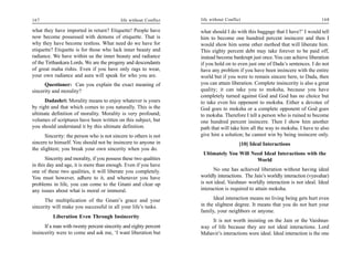 167                                         life without Conflict   life without Conflict                                      168

what they have imported in return? Etiquette! People have           what should I do with this baggage that I have?’ I would tell
now become possessed with demons of etiquette. That is              him to become one hundred percent insincere and then I
why they have become restless. What need do we have for             would show him some other method that will liberate him.
etiquette? Etiquette is for those who lack inner beauty and         This eighty percent debt may take forever to be paid off,
radiance. We have within us the inner beauty and radiance           instead become bankrupt just once. You can achieve liberation
of the Tirthankara Lords. We are the progeny and descendants        if you hold on to even just one of Dada’s sentences. I do not
of great maha rishis. Even if you have only rags to wear,           have any problem if you have been insincere with the entire
your own radiance and aura will speak for who you are.              world but if you were to remain sincere here, to Dada, then
      Questioner: Can you explain the exact meaning of              you can attain liberation. Complete insincerity is also a great
sincerity and morality?                                             quality; it can take you to moksha, because you have
                                                                    completely turned against God and God has no choice but
      Dadashri: Morality means to enjoy whatever is yours           to take even his opponent to moksha. Either a devotee of
by right and that which comes to you naturally. This is the         God goes to moksha or a complete opponent of God goes
ultimate definition of morality. Morality is very profound;         to moksha. Therefore I tell a person who is ruined to become
volumes of scriptures have been written on this subject, but        one hundred percent insincere. Then I show him another
you should understand it by this ultimate definition.               path that will take him all the way to moksha. I have to also
      Sincerity: the person who is not sincere to others is not     give him a solution; he cannot win by being insincere only.
sincere to himself. You should not be insincere to anyone in                            [10] Ideal Interactions
the slightest; you break your own sincerity when you do.
                                                                     Ultimately You Will Need Ideal Interactions with the
       Sincerity and morality, if you possess these two qualities                          World
in this day and age, it is more than enough. Even if you have
one of these two qualities, it will liberate you completely.              No one has achieved liberation without having ideal
You must however, adhere to it, and whenever you have               worldly interactions. The Jain’s worldly interaction (vyavahar)
problems in life, you can come to the Gnani and clear up            is not ideal. Vaishnav worldly interaction is not ideal. Ideal
any issues about what is moral or immoral.                          interaction is required to attain moksha.

      The multiplication of the Gnani’s grace and your                    Ideal interaction means no living being gets hurt even
sincerity will make you successful in all your life’s tasks.        in the slightest degree. It means that you do not hurt your
                                                                    family, your neighbors or anyone.
          Liberation Even Through Insincerity
                                                                         It is not worth insisting on the Jain or the Vaishnav
      If a man with twenty percent sincerity and eighty percent     way of life because they are not ideal interactions. Lord
insincerity were to come and ask me, ‘I want liberation but         Mahavir’s interactions were ideal. Ideal interaction is the one
 