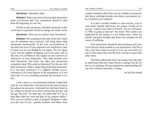 180                                        life without Conflict   life without Conflict                                        181

      Questioner: Absolutely ideal.                                conduct should be ideal. How can any conduct or interaction
                                                                   that shows contempt towards your duties, your parents etc.,
     Dadashri: What is the point in having ideal interactions
                                                                   be considered your religion?
when you become old? Your interactions should be ideal
from the beginning of your life.                                          It is also a terrible mistake to curse anyone, even in
                                                                   your mind. Equally deleterious are actions carried out in
     If there is only one person with ideal interaction in this
                                                                   secrecy. A person may think to himself, ‘No one will know,’
world then it is possible for him to change the whole world.
                                                                   or ‘Who is going to find out?’ You fools! This world is not
      Questioner: How can we achieve ideal interaction?            haphazard by any means; it is not without laws. These are
                                                                   terrible and grave mistakes and these very mistakes are the
       Dadashri: By remaining in the state of the Self, which
                                                                   causes of suffering.
you all mahatmas have received, will bring about ideal
interactions automatically. In this state, no interference of            Your interactions should be ideal. Kashayas will arise
any kind can occur. If you experience any interference, then       if you become small-minded in your interactions. This life is
it means you are not abiding by my Agnas. The five agnas           like a tiny boat. Enjoy as much of it as you can while you
I give you are capable of keeping you in the same state as         are in it but realize that with this boat, you have to get to the
the state of Lord Mahavir. My Aganas are not restrictive or        other shore.
obstructive in your interactions. They help maintain your
                                                                         Therefore understand what I am saying. You only have
ideal interaction. This Gnan can make your interactions
                                                                   to understand what the Gnani Purush is saying. You do not
completely ideal. Who achieves liberation? It is the one with
                                                                   have to do anything. Having acquired the understanding, the
ideal interactions. Dada’s Agnas bring forth ideal interaction.
                                                                   one who conforms becomes a vitarag.
It is not ideal interaction if a slightest mistake occurs.
Liberation is not some figment of the imagination. It is real                                                  Jai Sat Chit Anand
and a fact. It is not something someone has invented; it is a
fact.
      I met a man in a very prominent ashram. I asked him
what he was doing there. He told me he has been living in
the ashram for ten years. I informed him that back home in
his village his parents were slowly dying from poverty and
old age. He said, “So what can I do about that? If I try to
help them, then my work and duty of my religion suffers.”
How can you call this a duty of religion? Religion is when
you take care of your parents, brothers, and others. Your
 