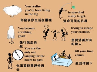 You realise you’ve been living in the fog in search of a silly target. You become  a walking ghost trying to escape your enemies. You are the  only one longing for the hours to pass till your time comes. 你發現你生活在霧裡 追求可笑的目標 像行屍走肉般 想要消滅所有的敵人 你渴望時間趕快過去 直到你倒下 
