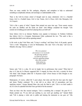 LIFE 101
Get any book for free on: www.Abika.com
10
There are many models for life: analogies, allegories, and metaphors to help us understand
something as complicated, intricate, and seemingly un understandable as life.
There is the Life-Is-a-Game school of thought (and its many subschools: Life Is a Baseball
Game, Life Is a Football Game, Life Is Like Tennis, Life Is Chess, Life's Like Monopoly, Life
As Croquet).
"Life is like a game of whist," Eugene Hare pointed out some time ago. "From unseen sources
the cards are shuffled, and the hands are dealt." Josh Billings completed the thought: "Life
consists not in holding good cards but in playing those you hold well."
Some believe Life Is an Intricate Machine (very popular in Germany). In Northern California
they believe Life Is a Computer. Buckminster Fuller synthesized the two: "The earth is like a
spaceship that didn't come with an operating manual."
Is life work or play? Karl Marx said, "Living is working," and Henry Ford, of all people, agreed:
"Life is work." Disagreeing is Leon de Montenaeken, who said, "Life is but play," and Liza de
Minnelli, who sang, "Life is a cabaret."
The very purpose
of existence is to reconcile
the glowing opinion
we hold of ourselves
with the appalling things
that other people
think about us.
QUENTIN CRISP
Seneca said, "Life is a play. It's not its length, but its performance that counts." What kind of
play is it? Jean de La Bruyere suggested life's "a tragedy for those who feel, a comedy for those
who think." Kirk Douglas called life "a B-picture script." (From Seneca to Kirk Douglas in one
paragraph. Not bad.)
Shakespeare, of course, called life "a poor player, that struts and frets his hour upon the stage"
and James Thurber continued: "It's a tale told in an idiom, full of unsoundness and fury,
signifying nonism." George Bernard Shaw also took the Bard to task: "Life is no brief candle to
me. It is sort of a splendid torch that I have got hold of for the moment."
There are those who like musical analogies. "Life is something like a trumpet," the great W. C.
Handy pointed out, "If you don't put anything in, you won't get anything out." Samuel Butler
said, "Life is playing a violin solo in public and learning the instrument as one goes on." Ella
 