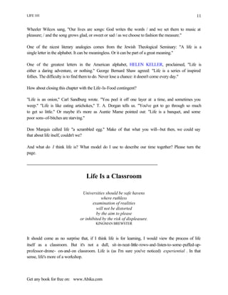 LIFE 101
Get any book for free on: www.Abika.com
11
Wheeler Wilcox sang, "Our lives are songs: God writes the words / and we set them to music at
pleasure; / and the song grows glad, or sweet or sad / as we choose to fashion the measure."
One of the nicest literary analogies comes from the Jewish Theological Seminary: "A life is a
single letter in the alphabet. It can be meaningless. Or it can be part of a great meaning."
One of the greatest letters in the American alphabet, HELEN KELLER, proclaimed, "Life is
either a daring adventure, or nothing." George Bernard Shaw agreed: "Life is a series of inspired
follies. The difficulty is to find them to do. Never lose a chance: it doesn't come every day."
How about closing this chapter with the Life-Is-Food contingent?
"Life is an onion," Carl Sandburg wrote. "You peel it off one layer at a time, and sometimes you
weep." "Life is like eating artichokes," T. A. Dorgan tells us. "You've got to go through so much
to get so little." Or maybe it's more as Auntie Mame pointed out: "Life is a banquet, and some
poor sons-of-bitches are starving."
Don Marquis called life "a scrambled egg." Make of that what you will--but then, we could say
that about life itself, couldn't we?
And what do I think life is? What model do I use to describe our time together? Please turn the
page.
Life Is a Classroom
Universities should be safe havens
where ruthless
examination of realities
will not be distorted
by the aim to please
or inhibited by the risk of displeasure.
KINGMAN BREWSTER
It should come as no surprise that, if I think life is for learning, I would view the process of life
itself as a classroom. But it's not a dull, sit-in-neat-little-rows-and-listen-to-some-puffed-up-
professor-drone- on-and-on classroom. Life is (as I'm sure you've noticed) experiential . In that
sense, life's more of a workshop.
 