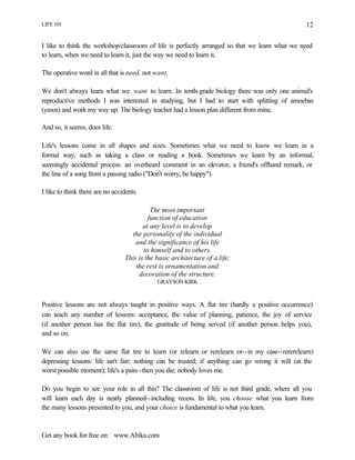 LIFE 101
Get any book for free on: www.Abika.com
12
I like to think the workshop/classroom of life is perfectly arranged so that we learn what we need
to learn, when we need to learn it, just the way we need to learn it.
The operative word in all that is need, not want.
We don't always learn what we want to learn. In tenth-grade biology there was only one animal's
reproductive methods I was interested in studying, but I had to start with splitting of amoebas
(yawn) and work my way up. The biology teacher had a lesson plan different from mine.
And so, it seems, does life.
Life's lessons come in all shapes and sizes. Sometimes what we need to know we learn in a
formal way, such as taking a class or reading a book. Sometimes we learn by an informal,
seemingly accidental process: an overheard comment in an elevator, a friend's offhand remark, or
the line of a song from a passing radio ("Don't worry, be happy").
I like to think there are no accidents.
The most important
function of education
at any level is to develop
the personality of the individual
and the significance of his life
to himself and to others.
This is the basic architecture of a life;
the rest is ornamentation and
decoration of the structure.
GRAYSON KIRK
Positive lessons are not always taught in positive ways. A flat tire (hardly a positive occurrence)
can teach any number of lessons: acceptance, the value of planning, patience, the joy of service
(if another person has the flat tire), the gratitude of being served (if another person helps you),
and so on.
We can also use the same flat tire to learn (or relearn or rerelearn or--in my case--rererelearn)
depressing lessons: life isn't fair; nothing can be trusted; if anything can go wrong it will (at the
worst possible moment); life's a pain--then you die; nobody loves me.
Do you begin to see your role in all this? The classroom of life is not third grade, where all you
will learn each day is neatly planned--including recess. In life, you choose what you learn from
the many lessons presented to you, and your choice is fundamental to what you learn.
 