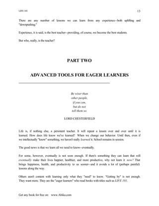 LIFE 101
Get any book for free on: www.Abika.com
13
There are any number of lessons we can learn from any experience--both uplifting and
"downpushing."
Experience, it is said, is the best teacher--providing, of course, we become the best students.
But who, really, is the teacher?
PART TWO
ADVANCED TOOLS FOR EAGER LEARNERS
Be wiser than
other people,
if you can,
but do not
tell them so.
LORD CHESTERFIELD
Life is, if nothing else, a persistent teacher. It will repeat a lesson over and over until it is
learned. How does life know we've learned? When we change our behavior. Until then, even if
we intellectually "know" something, we haven't really learned it. School remains in session.
The good news is that we learn all we need to know--eventually.
For some, however, eventually is not soon enough. If there's something they can learn that will
eventually make their lives happier, healthier, and more productive, why not learn it now? That
brings happiness, health, and productivity to us sooner--and it avoids a lot of (perhaps painful)
lessons along the way.
Others aren't content with learning only what they "need" to know. "Getting by" is not enough.
They want more. They are the "eager learners" who read books with titles such as LIFE 101.
 