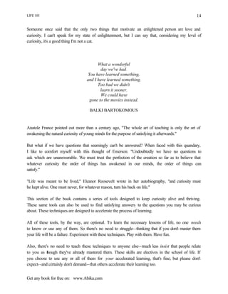 LIFE 101
Get any book for free on: www.Abika.com
14
Someone once said that the only two things that motivate an enlightened person are love and
curiosity. I can't speak for my state of enlightenment, but I can say that, considering my level of
curiosity, it's a good thing I'm not a cat.
What a wonderful
day we've had.
You have learned something,
and I have learned something.
Too bad we didn't
learn it sooner.
We could have
gone to the movies instead.
BALKI BARTOKOMOUS
Anatole France pointed out more than a century ago, "The whole art of teaching is only the art of
awakening the natural curiosity of young minds for the purpose of satisfying it afterwards."
But what if we have questions that seemingly can't be answered? When faced with this quandary,
I like to comfort myself with this thought of Emerson: "Undoubtedly we have no questions to
ask which are unanswerable. We must trust the perfection of the creation so far as to believe that
whatever curiosity the order of things has awakened in our minds, the order of things can
satisfy."
"Life was meant to be lived," Eleanor Roosevelt wrote in her autobiography, "and curiosity must
be kept alive. One must never, for whatever reason, turn his back on life."
This section of the book contains a series of tools designed to keep curiosity alive and thriving.
These same tools can also be used to find satisfying answers to the questions you may be curious
about. These techniques are designed to accelerate the process of learning.
All of these tools, by the way, are optional. To learn the necessary lessons of life, no one needs
to know or use any of them. So there's no need to struggle--thinking that if you don't master them
your life will be a failure. Experiment with these techniques. Play with them. Have fun.
Also, there's no need to teach these techniques to anyone else--much less insist that people relate
to you as though they've already mastered them. These skills are electives in the school of life. If
you choose to use any or all of them for your accelerated learning, that's fine; but please don't
expect--and certainly don't demand--that others accelerate their learning too.
 