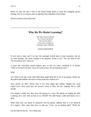 LIFE 101
Get any book for free on: www.Abika.com
15
Before we start, let's take a look at why human beings spend so much time struggling against
learning; why we, as a species, seem so opposed to the exploration of new things.
Haven't you been curious about that?
Why Do We Resist Learning?
The only reason I always
try to meet and know
the parents better
is because it helps me
to forgive their children.
LOUIS JOHANNOT
If we're here to learn, and if we have this seemingly in-built desire to learn (curiosity), why do
we resist learning? The classic example is the argument: "Listen to me!" "No, you listen to me!"
"No, you listen to me!" And so on.
It seems that somewhere around eighteen (give or take ten years), something in us decides,
"That's it, I've had it, I'm done. I know all I need to know. I'm not learning any more."
Why?
Let's return to the idea of the small child being taught about life by his or her parents. Parents are
like gods to little children--the source of food, protection, comfort, love.
Also, parents are BIG! They're four to five times bigger than children. Imagine how much
respect (awe? fear?) you'd have for someone twenty to thirty feet tall, weighing 500 to 1,000
pounds.
Let's imagine a child--two, three years old--playing in a room. The parents are reading, the child
is playing, all is well. After an hour or so, CRASH! The child bumps a table and knocks over a
lamp.
Where there once was almost no interaction with the parents, suddenly there is a lot--almost all
of it negative. "How many times have we told you." "Can't you do anything right?" "What's the
 
