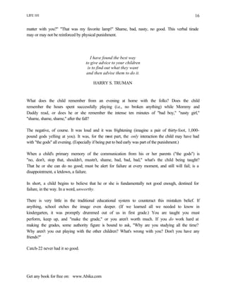 LIFE 101
Get any book for free on: www.Abika.com
16
matter with you?" "That was my favorite lamp!" Shame, bad, nasty, no good. This verbal tirade
may or may not be reinforced by physical punishment.
I have found the best way
to give advice to your children
is to find out what they want
and then advise them to do it.
HARRY S. TRUMAN
What does the child remember from an evening at home with the folks? Does the child
remember the hours spent successfully playing (i.e., no broken anything) while Mommy and
Daddy read, or does he or she remember the intense ten minutes of "bad boy," "nasty girl,"
"shame, shame, shame," after the fall?
The negative, of course. It was loud and it was frightening (imagine a pair of thirty-foot, 1,000-
pound gods yelling at you). It was, for the most part, the only interaction the child may have had
with "the gods" all evening. (Especially if being put to bed early was part of the punishment.)
When a child's primary memory of the communication from his or her parents ("the gods") is
"no, don't, stop that, shouldn't, mustn't, shame, bad, bad, bad," what's the child being taught?
That he or she can do no good; must be alert for failure at every moment, and still will fail; is a
disappointment, a letdown, a failure.
In short, a child begins to believe that he or she is fundamentally not good enough, destined for
failure, in the way. In a word, unworthy.
There is very little in the traditional educational system to counteract this mistaken belief. If
anything, school etches the image even deeper. (If we learned all we needed to know in
kindergarten, it was promptly drummed out of us in first grade.) You are taught you must
perform, keep up, and "make the grade," or you aren't worth much. If you do work hard at
making the grades, some authority figure is bound to ask, "Why are you studying all the time?
Why aren't you out playing with the other children? What's wrong with you? Don't you have any
friends?"
Catch-22 never had it so good.
 
