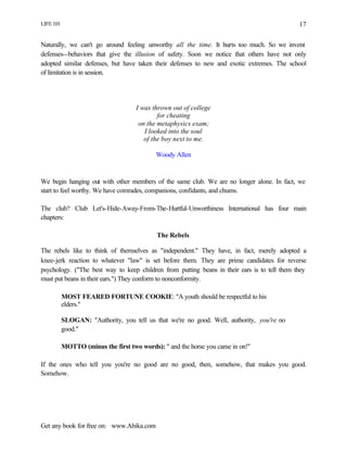 LIFE 101
Get any book for free on: www.Abika.com
17
Naturally, we can't go around feeling unworthy all the time. It hurts too much. So we invent
defenses--behaviors that give the illusion of safety. Soon we notice that others have not only
adopted similar defenses, but have taken their defenses to new and exotic extremes. The school
of limitation is in session.
I was thrown out of college
for cheating
on the metaphysics exam;
I looked into the soul
of the boy next to me.
Woody Allen
We begin hanging out with other members of the same club. We are no longer alone. In fact, we
start to feel worthy. We have comrades, companions, confidants, and chums.
The club? Club Let's-Hide-Away-From-The-Hurtful-Unworthiness International has four main
chapters:
The Rebels
The rebels like to think of themselves as "independent." They have, in fact, merely adopted a
knee-jerk reaction to whatever "law" is set before them. They are prime candidates for reverse
psychology. ("The best way to keep children from putting beans in their ears is to tell them they
must put beans in their ears.") They conform to nonconformity.
MOST FEARED FORTUNE COOKIE: "A youth should be respectful to his
elders."
SLOGAN: "Authority, you tell us that we're no good. Well, authority, you're no
good."
MOTTO (minus the first two words): " and the horse you came in on!"
If the ones who tell you you're no good are no good, then, somehow, that makes you good.
Somehow.
 