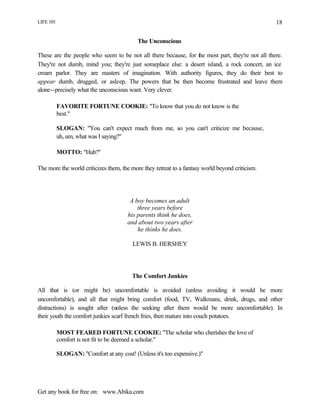 LIFE 101
Get any book for free on: www.Abika.com
18
The Unconscious
These are the people who seem to be not all there because, for the most part, they're not all there.
They're not dumb, mind you; they're just someplace else: a desert island, a rock concert, an ice
cream parlor. They are masters of imagination. With authority figures, they do their best to
appear dumb, drugged, or asleep. The powers that be then become frustrated and leave them
alone--precisely what the unconscious want. Very clever.
FAVORITE FORTUNE COOKIE: "To know that you do not know is the
best."
SLOGAN: "You can't expect much from me, so you can't criticize me because,
uh, um, what was I saying?"
MOTTO: "Huh?"
The more the world criticizes them, the more they retreat to a fantasy world beyond criticism.
A boy becomes an adult
three years before
his parents think he does,
and about two years after
he thinks he does.
LEWIS B. HERSHEY
The Comfort Junkies
All that is (or might be) uncomfortable is avoided (unless avoiding it would be more
uncomfortable), and all that might bring comfort (food, TV, Walkmans, drink, drugs, and other
distractions) is sought after (unless the seeking after them would be more uncomfortable). In
their youth the comfort junkies scarf french fries, then mature into couch potatoes.
MOST FEARED FORTUNE COOKIE: "The scholar who cherishes the love of
comfort is not fit to be deemed a scholar."
SLOGAN: "Comfort at any cost! (Unless it's too expensive.)"
 