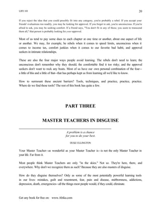 LIFE 101
Get any book for free on: www.Abika.com
20
If you reject the idea that you could possibly fit into any category, you're probably a rebel. If you accept your
friends' evaluations too readily, you may be looking for approval. If you forget to ask, you're unconscious. If you're
afraid to ask, you may be seeking comfort. If a friend says, "You don't fit in any of these; you seem to transcend
them all," that person is probably looking for your approval.
Most of us tend to pay some dues to each chapter at one time or another, about one aspect of life
or another. We may, for example, be rebels when it comes to speed limits, unconscious when it
comes to income tax, comfort junkies when it comes to our favorite bad habit, and approval
seekers in intimate relationships.
These are also the four major ways people avoid learning. The rebels don't need to learn; the
unconscious don't remember why they should; the comfortable find it too risky; and the approval
seekers don't want to rock any boats. Most of us have our own personal combination of the four--
a little of this and a little of that--that has perhaps kept us from learning all we'd like to know.
How to surmount these ancient barriers? Tools, techniques, and practice, practice, practice.
Where do we find these tools? The rest of this book has quite a few.
PART THREE
MASTER TEACHERS IN DISGUISE
A problem is a chance
for you to do your best.
DUKE ELLINGTON
Your Master Teacher--as wonderful as your Master Teacher is--is not the only Master Teacher in
your life. Far from it.
Most people think Master Teachers are only "in the skies." Not so. They're here, there, and
everywhere. Why don't we recognize them as such? Because they are also masters of disguise.
How do they disguise themselves? Only as some of the most potentially powerful learning tools
in our lives: mistakes, guilt and resentment, fear, pain and disease, stubbornness, addictions,
depression, death, emergencies--all the things most people would, if they could, eliminate.
 