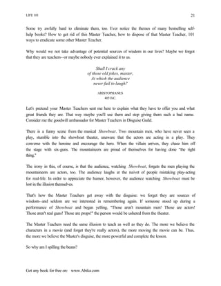 LIFE 101
Get any book for free on: www.Abika.com
21
Some try awfully hard to eliminate them, too. Ever notice the themes of many bestselling self-
help books? How to get rid of this Master Teacher, how to dispose of that Master Teacher, 101
ways to eradicate some other Master Teacher.
Why would we not take advantage of potential sources of wisdom in our lives? Maybe we forgot
that they are teachers--or maybe nobody ever explained it to us.
Shall I crack any
of those old jokes, master,
At which the audience
never fail to laugh?
ARISTOPHANES
405 B.C.
Let's pretend your Master Teachers sent me here to explain what they have to offer you and what
great friends they are. That way maybe you'll use them and stop giving them such a bad name.
Consider me the goodwill ambassador for Master Teachers in Disguise Guild.
There is a funny scene from the musical Showboat. Two mountain men, who have never seen a
play, stumble into the showboat theater, unaware that the actors are acting in a play. They
converse with the heroine and encourage the hero. When the villain arrives, they chase him off
the stage with six-guns. The mountaineers are proud of themselves for having done "the right
thing."
The irony in this, of course, is that the audience, watching Showboat, forgets the men playing the
mountaineers are actors, too. The audience laughs at the naivet of people mistaking play-acting
for real-life. In order to appreciate the humor, however, the audience watching Showboat must be
lost in the illusion themselves.
That's how the Master Teachers get away with the disguise: we forget they are sources of
wisdom--and seldom are we interested in remembering again. If someone stood up during a
performance of Showboat and began yelling, "Those aren't mountain men! Those are actors!
Those aren't real guns! Those are props!" the person would be ushered from the theater.
The Master Teachers need the same illusion to teach as well as they do. The more we believe the
characters in a movie (and forget they're really actors), the more moving the movie can be. Thus,
the more we believe the Master's disguise, the more powerful and complete the lesson.
So why am I spilling the beans?
 