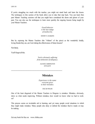 LIFE 101
Get any book for free on: www.Abika.com
22
If you're struggling too much with the teacher, you might not stand back and learn the lesson.
The techniques in this section of the book allow you to take that step back. You can learn from
past Master Teaching sessions--all that you might have considered the doom and gloom of your
past. You can also use the techniques to learn more quickly the ongoing lessons being taught by
your Master Teachers.
Good behavior
is the last refuge
of mediocrity.
HENRY S. HASKINS
But by exposing the Master Teachers (the "villains" of the piece) as the wonderful, kindly,
loving friends they are, am I not risking the effectiveness of future lessons?
Not likely.
You'll forget all this.
You're obviously suffering
from delusions of adequacy.
ALEXIS CARRINGTON
DYNASTY
Mistakes
Experience is the name
everyone gives
to their mistakes.
OSCAR WILDE
One of the least disguised of the Master Teachers in Disguise is mistakes. Mistakes, obviously,
show us what needs improving. Without mistakes, how would we know what we had to work
on?
This process seems an invaluable aid to learning, and yet many people avoid situations in which
they might make mistakes. Many people also deny or defend the mistakes they've made--or may
be making.
 