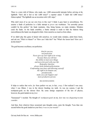 LIFE 101
Get any book for free on: www.Abika.com
23
There is a story told of Edison, who made, say, 1,000 unsuccessful attempts before arriving at the
lightbulb. "How did it feel to fail 1,000 times?" a reporter asked. "I didn't fail 1,000 times,"
Edison replied. "The lightbulb was an invention with 1,001 steps."
Why don't most of us see our own lives in this way? I think it goes back to unworthiness. We
assume a faade of perfection in a futile attempt to prove our worthiness. "An unworthy person
couldn't be this perfect," the faade maintains. Alas, being human, we make mistakes. Mistakes
crack the faade. As the faade crumbles, a frantic attempt is made to hide the hideous thing
(unworthiness) the faade was designed to hide--from ourselves as much as from others.
If we didn't play this game of denial with ourselves, we would make mistakes, admit them freely,
and ask not, "Who's to blame?" or "How can I hide this?" but "What's the lesson here? How can I
do this better?"
The goal becomes excellence, not perfection.
Aim for success,
not perfection.
Never give up your right to be wrong,
because then you will lose
the ability to learn new things
and move forward with your life.
Remember that fear
always lurks behind perfectionism.
Confronting your fears and allowing yourself
the right to be human can,
paradoxically,
make you a far happier and
more productive person.
DR. DAVID M. BURNS
It helps to realize that we're far from perfect--we are, in fact, crazy. I first realized I was crazy
when I was fifteen. I was in the shower brushing my teeth. As was my custom, I spit the
toothpaste-gook on the shower floor. By some strange suspension of the law of physics,
however, the gook landed on my foot.
"Eeeuuuuuu!" I recoiled. The thought of toothpaste-gook on my foot was too disgusting to even
consider.
And then, from wherever those occasional sane thoughts come, came the thought, "Less than one
second before the gook landed on your foot, it was in your mouth."
 