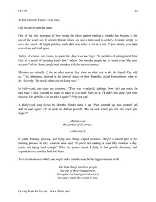 LIFE 101
Get any book for free on: www.Abika.com
24
At that moment, I knew I was crazy.
Life has never been the same.
One of the best examples of how strong the taboo against making a mistake has become is the
use of the word sin. In ancient Roman times, sin was a term used in archery. It meant simply to
miss the mark. At target practice, each shot was either a hit or a sin. If you sinned, you made
corrections and tried again.
Today, of course, sin means, to quote the American Heritage, "A condition of estrangement from
God as a result of breaking God's law." Whew. No wonder people try to avoid even "the near
occasion" of sin. Some people treat mistakes with the same reverence.
Mistakes are valuable if, for no other reason, they show us what not to do. As Joseph Ray told
us, "The Athenians, alarmed at the internal decay of their Republic, asked Demosthenes what to
do. His reply: `Do not do what you are doing now.' "
In Hollywood, mis-takes are common. ("That was wonderful, darlings. Now let's get ready for
take two.") Give yourself as many re-takes as you need. Stars do it. ("I didn't feel quite right with
that one, Mr. deMille. Can we take it again?") Why not you?
A Hollywood song (lyrics by Dorothy Fields) sums it up: "Pick yourself up, dust yourself off,
start all over again." Or, to quote an African proverb, "Do not look where you fell, but where you
slipped."
Mistakes are
the portals of discovery.
JAMES JOYCE
If you're learning, growing, and trying new things--expect mistakes. They're a natural part of the
learning process. In fact, someone once said, "If you're not making at least fifty mistakes a day,
you're not trying hard enough." What the person meant, I think, is that growth, discovery, and
expansion have mistakes built into them.
To avoid situations in which you might make mistakes may be the biggest mistake of all.
The best things and best people
rise out of their separateness.
I'm against a homogenized society
because I want the cream to rise.
 
