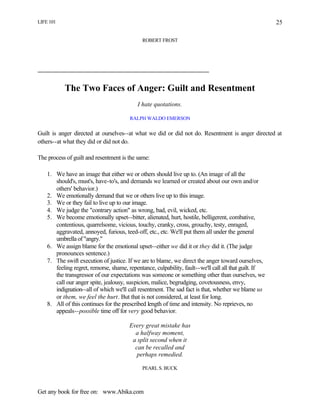 LIFE 101
Get any book for free on: www.Abika.com
25
ROBERT FROST
The Two Faces of Anger: Guilt and Resentment
I hate quotations.
RALPH WALDO EMERSON
Guilt is anger directed at ourselves--at what we did or did not do. Resentment is anger directed at
others--at what they did or did not do.
The process of guilt and resentment is the same:
1. We have an image that either we or others should live up to. (An image of all the
should's, must's, have-to's, and demands we learned or created about our own and/or
others' behavior.)
2. We emotionally demand that we or others live up to this image.
3. We or they fail to live up to our image.
4. We judge the "contrary action" as wrong, bad, evil, wicked, etc.
5. We become emotionally upset--bitter, alienated, hurt, hostile, belligerent, combative,
contentious, quarrelsome, vicious, touchy, cranky, cross, grouchy, testy, enraged,
aggravated, annoyed, furious, teed-off, etc., etc. We'll put them all under the general
umbrella of "angry."
6. We assign blame for the emotional upset--either we did it or they did it. (The judge
pronounces sentence.)
7. The swift execution of justice. If we are to blame, we direct the anger toward ourselves,
feeling regret, remorse, shame, repentance, culpability, fault--we'll call all that guilt. If
the transgressor of our expectations was someone or something other than ourselves, we
call our anger spite, jealousy, suspicion, malice, begrudging, covetousness, envy,
indignation--all of which we'll call resentment. The sad fact is that, whether we blame us
or them, we feel the hurt. But that is not considered, at least for long.
8. All of this continues for the prescribed length of time and intensity. No reprieves, no
appeals--possible time off for very good behavior.
Every great mistake has
a halfway moment,
a split second when it
can be recalled and
perhaps remedied.
PEARL S. BUCK
 