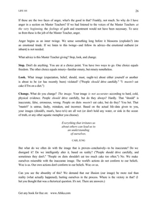 LIFE 101
Get any book for free on: www.Abika.com
26
If these are the two faces of anger, what's the good in that? Frankly, not much. So why do I have
anger in a section on Master Teachers? If we had listened to the voices of the Master Teachers at
the very beginning, the feelings of guilt and resentment would not have been necessary. To save
us from these is the job of the Master Teacher, anger.
Anger begins as an inner twinge. We sense something long before it blossoms (explodes?) into
an emotional tirade. If we listen to this twinge--and follow its advice--the emotional outburst (or
inburst) is not needed.
What advice is this Master Teacher giving? Stop, look, and change.
Stop. Don't do anything. You are at a choice point. You have two ways to go. One choice equals
freedom. The other choice equals misery--familiar misery, but misery nonetheless.
Look. What image (expectation, belief, should, must, ought-to) about either yourself or another
is about to be (or has recently been) violated? ("People should drive carefully." "I mustn't eat
cake if I'm on a diet.")
Change. What do you change? The image. Your image is not accurate--according to hard, cold,
physical evidence. People should drive carefully, but do they always? Hardly. That "should" is
inaccurate, false, erroneous, wrong. People on diets mustn't eat cake, but do they? You bet. That
"mustn't" is untrue, faulty, mistaken, and incorrect. Based on the actual life-data given to you,
your images (should's, must's, have-to's) are all wet (or don't hold any water, or sink in the ocean
of truth, or any other aquatic metaphor you choose).
Everything that irritates us
about others can lead us to
an understanding
of ourselves.
CARL JUNG
But what do we often do with the image that is proven--conclusively--to be inaccurate? Do we
disregard it? Do we intelligently alter it, based on reality? ("People should drive carefully, and
sometimes they don't." "People on diets shouldn't eat too much cake too often.") No. We make
ourselves miserable with the inaccurate image. The world's actions do not conform to our beliefs.
Woe is us. Our own actions don't conform to our beliefs. Woe on us.
Can you see the absurdity of this? We demand that our illusion (our image) be more real than
reality (what actually happened), hurting ourselves in the process. Where is the victory in that? (I
bet you thought that was a rhetorical question. It's not. There are answers.)
 