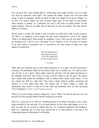 LIFE 101
Get any book for free on: www.Abika.com
27
First, we get to feel right. Feeling right is a strong drug. Some people sacrifice a lot to be right.
Ever hear the expression "dead right"? The question the Master Teacher asks with each initial
twinge of guilt or resentment: Would you rather be right or be happy? If we answer "Happy," we
are free. If we answer "Right," the cycle of misery begins again. If we're right we must punish--
either ourselves or another. As I mentioned, the irony is that when we punish another, we first
punish ourselves. Who do you think feels all that hate we have for another? The other person?
Seldom. Us? Always.
Second, anger is a habit. We learned it early on--before we could walk or talk, in some instances.
The habit is so ingrained in some people that they haven't understood a word of this chapter.
"What is he talking about? When people do something wrong, I will naturally feel upset. When I
do something bad, I will of course feel guilty." It's not "natural," it's not "of course"; it's learned.
If our early lessons of acceptance were as successful as our early lessons of anger, how much
happier we would all be.
The last temptation is
the greatest treason:
To do the right deed
for the wrong reason.
T. S. ELIOT
Third, guilt and resentment give us (and others) permission to do it again. Far from preventing a
recurrence, the punishment simply lets the person (either you or another) say, "I've paid my dues;
now I'm free to do it again." Many people weigh the guilt they will feel against the pleasure of
the forbidden action they want to take. As long as they're willing to "pay the price," the action's
okay. People often ponder the anticipated wrath of another before taking certain actions. "If I'm
five minutes late, he'll be a little mad." They make a choice between another's resentment and
whatever it is that might make them five minutes late. If they're willing to endure the
chastisement, they reason, it's okay to be late. Guilt and resentment, then, far from preventing
"evil,"* perpetuate it. *"EVIL" is "LIVE" spelled backwards.
What if we use the twinge of guilt to change the action? What if we feel the guilt and don't eat
the cake? Isn't this using the Master Teacher's message for our good?
Well, it's a good start. If we don't do something because we're afraid of the guilt, we are, in fact,
being motivated by fear and guilt. If we do good because we fear what might happen to us if we
don't do good, the act of good is tainted with fear. As a transition--especially when breaking a
habit--it's a beginning, but we must move beyond that or we find ourselves in the trap of not
feeling guilty because we'd feel guilty if we felt guilty.
 