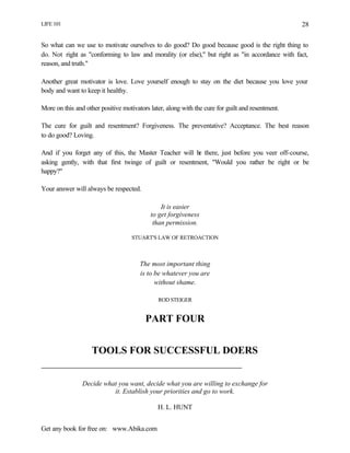 LIFE 101
Get any book for free on: www.Abika.com
28
So what can we use to motivate ourselves to do good? Do good because good is the right thing to
do. Not right as "conforming to law and morality (or else)," but right as "in accordance with fact,
reason, and truth."
Another great motivator is love. Love yourself enough to stay on the diet because you love your
body and want to keep it healthy.
More on this and other positive motivators later, along with the cure for guilt and resentment.
The cure for guilt and resentment? Forgiveness. The preventative? Acceptance. The best reason
to do good? Loving.
And if you forget any of this, the Master Teacher will be there, just before you veer off-course,
asking gently, with that first twinge of guilt or resentment, "Would you rather be right or be
happy?"
Your answer will always be respected.
It is easier
to get forgiveness
than permission.
STUART'S LAW OF RETROACTION
The most important thing
is to be whatever you are
without shame.
ROD STEIGER
PART FOUR
TOOLS FOR SUCCESSFUL DOERS
Decide what you want, decide what you are willing to exchange for
it. Establish your priorities and go to work.
H. L. HUNT
 