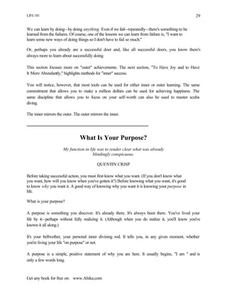 LIFE 101
Get any book for free on: www.Abika.com
29
We can learn by doing--by doing anything. Even if we fail--repeatedly--there's something to be
learned from the failures. Of course, one of the lessons we can learn from failure is, "I want to
learn some new ways of doing things so I don't have to fail so much."
Or, perhaps you already are a successful doer and, like all successful doers, you know there's
always more to learn about successfully doing.
This section focuses more on "outer" achievements. The next section, "To Have Joy and to Have
It More Abundantly," highlights methods for "inner" success.
You will notice, however, that most tools can be used for either inner or outer learning. The same
commitment that allows you to make a million dollars can be used for achieving happiness. The
same discipline that allows you to focus on your self-worth can also be used to master scuba
diving.
The inner mirrors the outer. The outer mirrors the inner.
What Is Your Purpose?
My function in life was to render clear what was already
blindingly conspicuous.
QUENTIN CRISP
Before taking successful action, you must first know what you want. (If you don't know what
you want, how will you know when you've gotten it?) Before knowing what you want, it's good
to know why you want it. A good way of knowing why you want it is knowing your purpose in
life.
What is your purpose?
A purpose is something you discover. It's already there. It's always been there. You've lived your
life by it--perhaps without fully realizing it. (Although when you do realize it, you'll know you've
known it all along.)
It's your bellwether, your personal inner divining rod. It tells you, in any given moment, whether
you're living your life "on purpose" or not.
A purpose is a simple, positive statement of why you are here. It usually begins, "I am " and is
only a few words long.
 
