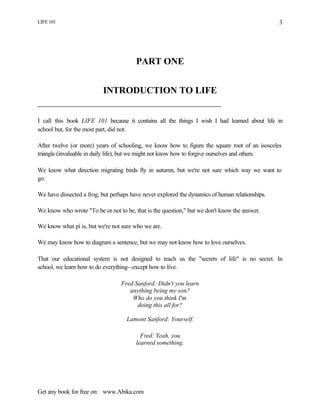 LIFE 101
Get any book for free on: www.Abika.com
3
PART ONE
INTRODUCTION TO LIFE
I call this book LIFE 101 because it contains all the things I wish I had learned about life in
school but, for the most part, did not.
After twelve (or more) years of schooling, we know how to figure the square root of an isosceles
triangle (invaluable in daily life), but we might not know how to forgive ourselves and others.
We know what direction migrating birds fly in autumn, but we're not sure which way we want to
go.
We have dissected a frog, but perhaps have never explored the dynamics of human relationships.
We know who wrote "To be or not to be, that is the question," but we don't know the answer.
We know what pi is, but we're not sure who we are.
We may know how to diagram a sentence, but we may not know how to love ourselves.
That our educational system is not designed to teach us the "secrets of life" is no secret. In
school, we learn how to do everything--except how to live.
Fred Sanford: Didn't you learn
anything being my son?
Who do you think I'm
doing this all for?
Lamont Sanford: Yourself.
Fred: Yeah, you
learned something.
 