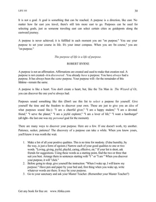 LIFE 101
Get any book for free on: www.Abika.com
30
It is not a goal. A goal is something that can be reached. A purpose is a direction, like east. No
matter how far east you travel, there's still lots more east to go. Purposes can be used for
selecting goals, just as someone traveling east can select certain cities as guideposts along the
eastward journey.
A purpose is never achieved; it is fulfilled in each moment you are "on purpose." You use your
purpose to set your course in life. It's your inner compass. When you are "on course," you are
"on purpose."
The purpose of life is a life of purpose.
ROBERT BYRNE
A purpose is not an affirmation. Affirmations are created and used to make that creation real. A
purpose is not created--it is discovered . You already have a purpose. You have always had a
purpose. It has always been the same purpose. Your purpose will--for the remainder of this
lifetime--remain the same.
A purpose is like a heart. You don't create a heart, but, like the Tin Man in The Wizard of Oz,
you can discover the one you've always had.
Purposes sound something like this (Don't use this list to select a purpose for yourself. Give
yourself the time and the freedom to discover your own. These are just to give you an idea of
what purposes sound like.): "I am a cheerful giver," "I am a happy student," "I am a devoted
friend," "I serve the planet," "I am a joyful explorer," "I am a lover of life," "I want a hamburger"
(all right--the last one was my personal goal for the moment).
There are many ways to discover your purpose. Here are a few. If one doesn't work, try another.
Patience, seeker, patience! The discovery of a purpose can take a while. When you know yours,
you'll know it was worth the wait.
1. Make a list of all your positive qualities. This is no time for modesty. (False humility, by
the way, is just a form of egoism.) Narrow each of your good qualities to one or two
words. "Loving, giving, joyful, playful, caring, effective, etc." If your list is short, ask
friends for suggestions. Using these words as a starting point, find the two or three that
suit you best. Arrange them in sentences starting with "I " or "I am " When you discover
your purpose, it will "click."
2. Before going to sleep, give yourself the instruction: "When I wake up, I will know my
purpose." Have pen and paper by your bed and, first thing when you wake up, write
whatever words are there. It may be your purpose.
3. Go to your sanctuary and ask your Master Teacher. (Remember your Master Teacher?)
 