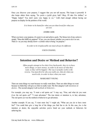 LIFE 101
Get any book for free on: www.Abika.com
31
Once you discover your purpose, I suggest that you not tell anyone. This keeps it powerful. It
also keeps others from saying, "So you're a joyful giver, huh? Okay, I'll take five dollars," or
"Happy helper? You don't seem very happy to me." Life's hard enough without having our
purpose on display for the potshots of the world.
It is better to be hated for what you are than loved for what you
are not.
ANDRE GIDE
When you know your purpose, it's easier to set and achieve goals. The litmus test of any action is
simply, "Does this fulfill my purpose?" If yes, you can choose whether you want to do it or not.
There is--as you may already know--a certain value to being "on purpose."
In order to be irreplaceable one must always be different.
COCO CHANEL
Intention and Desire or Method and Behavior?
Often people attempt to live their lives backwards; they try to have
more things, or more money, in order to do more of what they
want, so they will be happier. The way it actually works is the
reverse. You must first be who you really are, then do what you
need to do, in order to have what you want.
MARGARET YOUNG
There are some things we want because we really want them. There are other things we want
because we think they will give us what we really want. The first category I call intentions or
desires . The second category I call methods or behaviors .
For example, you may say, "I want a red sports car." I may say, "Fine, and what do you want
from the red sports car?" "I want adventure." The true desire or intention is, in fact, adventure.
The red sports car was the method or behavior to get adventure.
Another example: If you say, "I want more fun," I might ask, "What can you do to have more
fun?" You could then give a long list of the things you find fun to do. In this case, fun is the
intention or desire; the enjoyable activities you've listed are your methods or behaviors for
achieving fun.
 