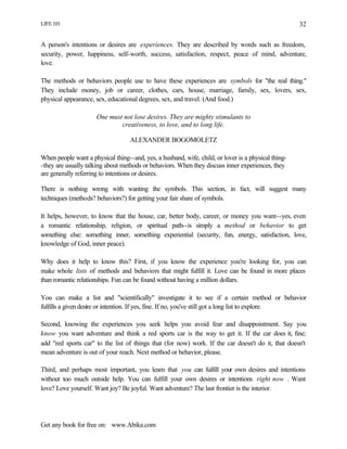 LIFE 101
Get any book for free on: www.Abika.com
32
A person's intentions or desires are experiences. They are described by words such as freedom,
security, power, happiness, self-worth, success, satisfaction, respect, peace of mind, adventure,
love.
The methods or behaviors people use to have these experiences are symbols for "the real thing."
They include money, job or career, clothes, cars, house, marriage, family, sex, lovers, sex,
physical appearance, sex, educational degrees, sex, and travel. (And food.)
One must not lose desires. They are mighty stimulants to
creativeness, to love, and to long life.
ALEXANDER BOGOMOLETZ
When people want a physical thing--and, yes, a husband, wife, child, or lover is a physical thing-
-they are usually talking about methods or behaviors. When they discuss inner experiences, they
are generally referring to intentions or desires.
There is nothing wrong with wanting the symbols. This section, in fact, will suggest many
techniques (methods? behaviors?) for getting your fair share of symbols.
It helps, however, to know that the house, car, better body, career, or money you want--yes, even
a romantic relationship, religion, or spiritual path--is simply a method or behavior to get
something else: something inner, something experiential (security, fun, energy, satisfaction, love,
knowledge of God, inner peace).
Why does it help to know this? First, if you know the experience you're looking for, you can
make whole lists of methods and behaviors that might fulfill it. Love can be found in more places
than romantic relationships. Fun can be found without having a million dollars.
You can make a list and "scientifically" investigate it to see if a certain method or behavior
fulfills a given desire or intention. If yes, fine. If no, you've still got a long list to explore.
Second, knowing the experiences you seek helps you avoid fear and disappointment. Say you
know you want adventure and think a red sports car is the way to get it. If the car does it, fine;
add "red sports car" to the list of things that (for now) work. If the car doesn't do it, that doesn't
mean adventure is out of your reach. Next method or behavior, please.
Third, and perhaps most important, you learn that you can fulfill your own desires and intentions
without too much outside help. You can fulfill your own desires or intentions right now . Want
love? Love yourself. Want joy? Be joyful. Want adventure? The last frontier is the interior.
 