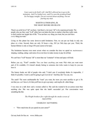 LIFE 101
Get any book for free on: www.Abika.com
34
I just want to do God's will. And He's allowed me to go to the
mountain. And I've looked over, and I've seen the promised land.
So I'm happy tonight. I'm not worried about anything. I'm not
fearing any man.
MARTIN LUTHER KING, JR.
THE NIGHT BEFORE HIS DEATH
There's an awful lot of "all" out there. And there's a lot more "all" to be experienced inside. The
people who say they want "it all" either have not taken the time to explore what they really want,
or don't realize one simple fact of life: "You can have any thing you want, but you can't have
every thing you want."
Living on this planet has some down-to-earth limitations. First, we can put our body in only one
place at a time. Second, there are only 24 hours a day, 365 (or 366) days per year. Third, the
human lifetime is only so long (150 years seems to be tops).
The limitations become even more severe when we consider the time we spend on maintenance:
sleeping, washing, eating--and some of us even have to make money to pay for all that.
We can't have "it all" because "all" is more than our "container" of time and space will hold.
Before you cry, "Foul!" consider: You can have anything you want. Pick what you want most
and--if it's available, if it doesn't already belong to someone else (who wants to keep it)--you can
have it.
The history books are full of people who said, "I don't care if everybody thinks it's impossible, I
think it's possible, I want it, and I'm going to get it (or do it)." And they did. You can, too.
The catch? The more unobtainable the "want" you want, the more you must sacrifice to get it. It's
not that you can't have it, it's that you'll have to give up many--and maybe all--other things.
I was once on a talk show and a woman called in. She said she wanted to be an actress more than
anything else. She was quite upset that she hadn't succeeded yet. Our conversation went
something like this:
The Wright brothers flew right through the smoke screen of
impossibility.
CHARLES F. KETTERING
• "How much time do you spend on your career?"
 