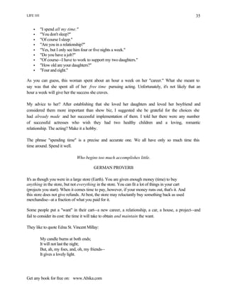 LIFE 101
Get any book for free on: www.Abika.com
35
• "I spend all my time."
• "You don't sleep?"
• "Of course I sleep."
• "Are you in a relationship?"
• "Yes, but I only see him four or five nights a week."
• "Do you have a job?"
• "Of course--I have to work to support my two daughters."
• "How old are your daughters?"
• "Four and eight."
As you can guess, this woman spent about an hour a week on her "career." What she meant to
say was that she spent all of her free time pursuing acting. Unfortunately, it's not likely that an
hour a week will give her the success she craves.
My advice to her? After establishing that she loved her daughters and loved her boyfriend and
considered them more important than show biz, I suggested she be grateful for the choices she
had already made and her successful implementation of them. I told her there were any number
of successful actresses who wish they had two healthy children and a loving, romantic
relationship. The acting? Make it a hobby.
The phrase "spending time" is a precise and accurate one. We all have only so much time this
time around. Spend it well.
Who begins too much accomplishes little.
GERMAN PROVERB
It's as though you were in a large store (Earth). You are given enough money (time) to buy
anything in the store, but not everything in the store. You can fit a lot of things in your cart
(projects you start). When it comes time to pay, however, if your money runs out, that's it. And
this store does not give refunds. At best, the store may reluctantly buy something back as used
merchandise--at a fraction of what you paid for it.
Some people put a "want" in their cart--a new career, a relationship, a car, a house, a project--and
fail to consider its cost: the time it will take to obtain and maintain the want.
They like to quote Edna St. Vincent Millay:
My candle burns at both ends;
It will not last the night;
But, ah, my foes, and, oh, my friends--
It gives a lovely light.
 
